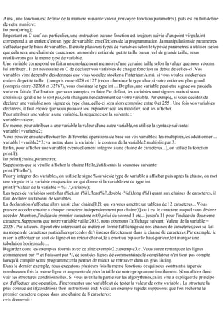 Ainsi, une fonction est definie de la maniere suivante:valeur_renvoyee fonction(parametres). puts est en fait define
de cette maniere:
int puts(string);
Important en C sauf cas particulier, une instruction ou une fonction est toujours suivie d'un point-virgule.int
correspond a un entier: c'est un type de variable: en effet;lors de la programmation ,la manipulation de parametres
s'effectue par le biais de variables. Il existe plusieurs types de variables selon le type de parametres a utiliser :selon
que cela sera une chaine de caracteres, un nombre entier de petite taille ou un reel de grande taille, nous
n'utiliserons pas le meme type de variable.
Une variable correspond en fait a un emplacement memoire d'une certaine taille selon la valuer que nous vouons
lui attribuer . Il est necessaire en C de declarer vos variables de chaque fonction au debut de celles-ci .Vos
variables vont dependre des donnees que vous vooulez stocker a l'interieur.Ainsi, si vous voulez stocker des
entiers de petite taille (compris entre -128 et 127 ),vous choisirez le type char;si votre entier est plus grand
(compris entre -32768 et 32767), vous choisirez le type int ... De plus ,une variable peut-etre signee ou pas;cela
varie en fait de l'utilisation que vous comptez en faire.Par defaut, les variables sont signees mais si vous
choisissez qu'elle ne le soit pas,cela changera l'encadrement de votre variable. Par exmple, si vous decidez de
declarer une variable non signee de type char, celle-ci sera alors comprise entre 0 et 255 . Une fois vos variables
declarees, il faut encore que vous puissiez les exploiter: soit les modifier, soit les afficher.
Pour attribuer une valeur a une variable, la sequence est la suivante :
variable=valeur;
De meme, pour attribuer a une variable la valeur d'une autre variable,on utilise la syntaxe suivante:
variable1=variable2;
Vous pouvez ensuite effectuer les differentes operations de base sur vos variables: les multiplier,les additionner ...
variable1=varible2*3; va mettre dans la variable1 le contenu de la variable2 multiplie par 3.
Enfin, pour afficher une variable( eventuellement integree a une chaine de caracteres...), on utilise la fonction
printf():
int printf(chaine,parametre);
Supposons que je veuille afficher la chaine Hello,j'utiliserais la sequence suivante:
printf("Hello");
Pour y integrer des variables, on utilise le signe %suivie de type de variable a afficher puis apres la chaine, on met
une virgule et la variable en question ce qui donne si la variable est de type int:
printf("Valeur de la variable = %i .",variable);
Les types de variables sont:char (%c),int (%i),float(%f),double (%d),long (%l) quant aux chaines de caracteres, il
faut declarer un tableau de variables.
La declaration s'effectue alors ainsi: char chaine[12]; qui va vous emettre un tableau de 12 caracteres... Vous
pouvez acceder ensuite a chaque caractere independemment par chaine[i] ou i est le caractere auquel vous desirez
acceder Attention,l'indice du premier caractere est 0,celui du second 1 etc... jusqu'a 11 pour l'indice du douzieme
caractere.Supposons que notre variable vaille 2035, nous obtenons l'affichage suivant: Valeur de la variable =
2035 . Par ailleurs, il peut etre interessant de mettre en forme l'affichage de nos chaines de caracteres;ceci se fait
au moyen de caracteres particuliers precedes de  inseres directement dans la chaine de caracteres:Par exemple, le
n sert a effectuer un saut de ligne et un retour chariot,le a emet un bip sur le haut-parleur,le t marque une
tabulation horizontale ...
Regardez donc les exemples fournis avec ce zine:exemple2.c,exemple3.c .Vous aurez remarquez les lignes
commencant par /* et finissant par */, ce sont des lignes de commentaires:le compilateur n'en tient pas compte
lorsqu'il compile votre programme;cela permet de mieux se retrouver dans un gros listing.
Dans le dernier exemple, nous executons plusieurs fois la meme fonctions ce qui nous contraint a taper de
nombreuses fois la meme ligne et augmente de plus la taille de notre programme inutilement. Nous allons donc
voir les structures conditionnelles. Si vous avez lu la partie sur les algorythmes,ca ira vite a expliquer:le principe
est d'effectuer une operation, d'incrementer une variable et de tester la valeur de cette variable . La structure la
plus connue est if(condition) then instructions end. Voici un exemple rapide: supposons que l'on recherhe le
premier caractere espace dans une chaine de 8 caracteres:
cela donnerait :

 
