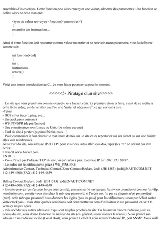ensembles d'instructions. Cette fonction peut alors renvoyer une valeur, admettre des parametres. Une fonction se
definit alors de cette maniere:
<type de valeur renvoyee> fonction(<parametres>)
{
ensemble des instructions...
}
Ainsi si votre fonction doit retourner comme valeur un entier et ne recevoir aucun parametre, vous la definirez
comme suit:
int fonction(void)
{
int i;
instructions
return(i);
}
Voici une bonne introduction au C... Je vous laisse potasser ca pour le moment.

<<<<<5- Piratage d'un site>>>>>
Le site que nous prendrons comme exemple sera hacker.com. La première chose à faire, avant de ce mettre à
cette tâche ardue, est de vérifier que l'on a le "matériel nécessaire", ce qui revient à dire:
-Telnet
- DOS et les tracert, ping, etc...
- Un crackpass (puissant)
- WS_PINGPR (de préférence)
- Une connaissance sous Linux ou Unix (ou même aucune)
- L'url du site à pirater (ça parait bénin, mais... )
Pour commencer il faut obtenir le maximum d'infos sur le site et les répertorier sur un carnet ou sur une feuille:
elles sont nombreuses.
Avoir l'url du site, son adresse IP et TCP: pour avoir ces infos aller sous dos, taper (les ">" ne devant pas être
écrit):
> tracert www.hacker.com
ENTREE
- Vous n'avez pas l'adresse TCP du site, vu qu'il n'en a pas. L'adresse IP est: 209.195.130.87.
- Les infos sur les utilisateurs (grâce à WS_PINGPR):
Administrative Contact, Technical Contact, Zone Contact:Beckett, Jodi (JB11383) jodi@NAUTICOM.NET
412-449-4600 (FAX) 412-449-4659
Billing Contact:Beckett, Jodi (JB11383) jodi@NAUTICOM.NET
412-449-4600 (FAX) 412-449-4659
- Ensuite essayez (ce n'est pas le cas pour ce site), essayez sur le navigateur: ftp://www.nomdusite.com ou ftp://ftp.
nomdusite.com. ensuite vous cherchez la rubrique password, si l'accès aux ftp par ce chemin n'est pas protégé
(rare). cette rubrique password vous donnera les logins (pas les pass) pour les utilisateurs, sinon par défaut sortez
votre crackpass... mais dans quelles conditions doit dont mettre un nom d'utilisateur et un password, et où? On
verra ça un peu après.
- Puis accéder aux autres adresses IP qui sont les plus proches du site. En faisant un tracert, l'adresse juste au
dessus du site, vous donne l'adresse du routeur du site (en général, sinon scannez le réseau). Vous prenez son
adresse IP ou l'adresse locale (Local Host), vous prenez Telnet et vous rentrez l'adresse IP, port SNMP. Vous voilà

 