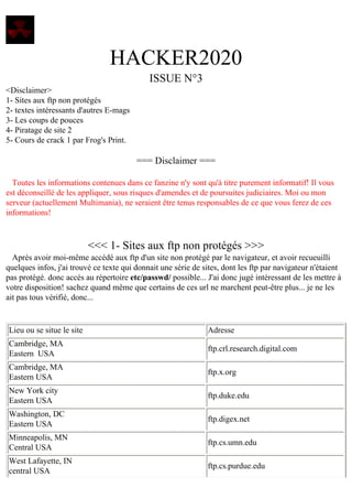 HACKER2020
ISSUE N°3
<Disclaimer>
1- Sites aux ftp non protégés
2- textes intéressants d'autres E-mags
3- Les coups de pouces
4- Piratage de site 2
5- Cours de crack 1 par Frog's Print.

=== Disclaimer ===
Toutes les informations contenues dans ce fanzine n'y sont qu'à titre purement informatif! Il vous
est déconseillé de les appliquer, sous risques d'amendes et de poursuites judiciaires. Moi ou mon
serveur (actuellement Multimania), ne seraient être tenus responsables de ce que vous ferez de ces
informations!

<<< 1- Sites aux ftp non protégés >>>
Après avoir moi-même accédé aux ftp d'un site non protégé par le navigateur, et avoir recueuilli
quelques infos, j'ai trouvé ce texte qui donnait une série de sites, dont les ftp par navigateur n'étaient
pas protégé. donc accès au répertoire etc/passwd/ possible... J'ai donc jugé intéressant de les mettre à
votre disposition! sachez quand même que certains de ces url ne marchent peut-être plus... je ne les
ait pas tous vérifié, donc...

Lieu ou se situe le site

Adresse

Cambridge, MA
Eastern USA

ftp.crl.research.digital.com

Cambridge, MA
Eastern USA

ftp.x.org

New York city
Eastern USA

ftp.duke.edu

Washington, DC
Eastern USA

ftp.digex.net

Minneapolis, MN
Central USA

ftp.cs.umn.edu

West Lafayette, IN
central USA

ftp.cs.purdue.edu

 