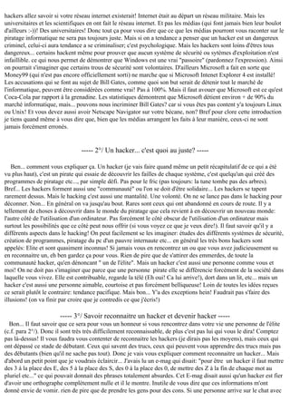 hackers allez savoir si votre réseau internet existerait! Internet était au départ un réseau militaire. Mais les
universitaires et les scientifiques en ont fait le réseau internet. Et pas les médias (qui font jamais bien leur boulot
d'ailleurs :-))! Des universitaires! Donc tout ça pour vous dire que ce que les médias pourront vous raconter sur le
piratage informatique ne sera pas toujours juste. Mais si on a tendance a penser que un hacker est un dangereux
criminel, celui-ci aura tendance a se criminaliser; c'est psychologique. Mais les hackers sont loins d'êtres tous
dangereux... certains hackent même pour prouver que aucun système de sécurité ou sytèmes d'exploitation n'est
infaillible. ce qui nous permet de démontrer que Windows est une vrai "passoire" (pardonnez l'expression). Ainsi
on pourrait s'imaginer que certains trous de sécurité sont volontaires. D'ailleurs Microsoft a fait en sorte que
Money99 (qui n'est pas encore officiellement sorti) ne marche que si Microsoft Intenet Explorer 4 est installé!
Les accusations qui se font au sujet de Bill Gates, comme quoi son but serait de détenir tout le marché de
l'informatique, peuvent être considérées comme vrai! Pas à 100%. Mais il faut avouer que Microsoft est ce qu'est
Coca-Cola par rapport à la grenadine. Les statistiques démontrent que Microsoft détient environ + de 90% du
marché informatique, mais... pouvons nous incriminer Bill Gates? car si vous êtes pas content y'a toujours Linux
ou Unix! Et vous devez aussi avoir Netscape Navigator sur votre bécane, non? Bref pour clore cette introduction
je tiens quand même à vous dire que, bien que les médias arrangent les faits à leur manière, ceux-ci ne sont
jamais forcément erronés.

----- 2°/ Un hacker... c'est quoi au juste? ----Ben... comment vous expliquer ça. Un hacker (je vais faire quand même un petit récapitulatif de ce qui a été
vu plus haut), c'est un pirate qui essaie de découvrir les failles de chaque système, c'est quelqu'un qui créé des
programmes de piratage etc..., par simple défi. Pas pour le fric (pas toujours: la tune tombe pas des arbres).
Bref... Les hackers forment aussi une "communauté" ou l'on se doit d'être solidaire... Les hackers se tapent
rarement dessus. Mais le hacking c'est aussi une mantalité. Une volonté. On ne se lance pas dans le hacking pour
déconner. Non... En général on va jusqu'au bout. Rares sont ceux qui ont abandonné en cours de route. Il y a
tellement de choses à découvrir dans le monde du piratage que cela revient à en découvrir un nouveau monde:
l'autre côté de l'utilisation d'un ordinateur. Pas forcément le côté obscur de l'utilisation d'un ordinateur mais
surtout les possibilités que ce côté peut nous offrir (si vous voyez ce que je veux dire!). Il faut savoir qu'il y a
différents aspects dans le hacking! On peut facilement se les imaginer: études des différents systèmes de sécurité,
création de programmes, piratage du pc d'un pauvre internaute etc... en général les très bons hackers sont
appelés: Elite et sont quasiment inconnus! Si jamais vous en rencontrez un ou que vous avez judicieusement su
en reconnaitre un, eh ben gardez ça pour vous. Rien de pire que de s'attirer des emmerdes, de toute la
communauté hacker, qu'en dénoncant " un de l'élite". Mais un hacker c'est aussi une personne comme vous et
moi! On ne doit pas s'imaginer que parce que une personne pirate elle se différencie forcément de la société dans
laquelle vous vivez. Elle est contribuable, regarde la télé (Eh oui! Ca lui arrive!), dort dans un lit, etc... mais un
hacker c'est aussi une personne aimable, courtoise et pas forcément belliqueuse! Loin de toutes les idées reçues
ce serait plutôt le contraire: tendance pacifique. Mais bon... Y'a des exceptions hein! Faudrait pas s'faire des
illusions! (on va finir par croire que je contredis ce que j'écris!)

----- 3°/ Savoir reconnaitre un hacker et devenir hacker ----Bon... Il faut savoir que ce sera pour vous un honneur si vous rencontrez dans votre vie une personne de l'élite
(c.f. para 2°/). Donc il sont très très difficilement reconnaissable, de plus c'est pas lui qui vous le dira! Comptez
pas là-dessus! Il vous faudra vous contenter de reconnaitre les hackers (je dirais pas les moyens), mais ceux qui
ont dépassé ce stade de débutant. Ceux qui savent des trucs, ceux qui peuvent vous apprendre des trucs mais pas
des débutants (bien qu'il ne sache pas tout). Donc je vais vous expliquer comment reconnaitre un hacker... Mais
d'abord un petit point que je voudrais éclaircir... J'avais lu un e-mag qui disait: "pour être un hacker il faut mettre
des 3 à la place des E, des 5 à la place des S, des 0 à la place des 0, de mettre des Z à la fin de chaque mot au
pluriel etc..." ce qui pouvait donnait des phrases totalement absurdes. Cet E-mag disait aussi qu'un hacker est fier
d'avoir une orthographe complètement nulle et il le montre. Inutile de vous dire que ces informations m'ont
donné envie de vomir. rien de pire que de prendre les gens pour des cons. Si une personne arrive sur le chat avec

 