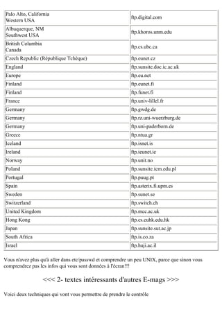 Palo Alto, California
Western USA

ftp.digital.com

Albuquerque, NM
Southwest USA

ftp.khoros.unm.edu

British Columbia
Canada

ftp.cs.ubc.ca

Czech Republic (République Tchèque)

ftp.eunet.cz

England

ftp.sunsite.doc.ic.ac.uk

Europe

ftp.eu.net

Finland

ftp.eunet.fi

Finland

ftp.funet.fi

France

ftp.univ-lillel.fr

Germany

ftp.gwdg.de

Germany

ftp.rz.uni-wuerzburg.de

Germany

ftp.uni-paderborn.de

Greece

ftp.ntua.gr

Iceland

ftp.isnet.is

Ireland

ftp.ieunet.ie

Norway

ftp.unit.no

Poland

ftp.sunsite.icm.edu.pl

Portugal

ftp.puug.pt

Spain

ftp.asterix.fi.upm.es

Sweden

ftp.sunet.se

Switzerland

ftp.switch.ch

United Kingdom

ftp.mcc.ac.uk

Hong Kong

ftp.cs.cuhk.edu.hk

Japan

ftp.sunsite.sut.ac.jp

South Africa

ftp.is.co.za

Israel

ftp.huji.ac.il

Vous n'avez plus qu'à aller dans etc/passwd et comprendre un peu UNIX, parce que sinon vous
comprendrez pas les infos qui vous sont données à l'écran!!!

<<< 2- textes intéressants d'autres E-mags >>>
Voici deux techniques qui vont vous permettre de prendre le contrôle

 