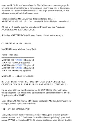 aurez son IP. Voilà une bonne chose de faite. Maintenant, ça serait sympa de
savoir le nom d'ordinateur de la personne dont vous voulez voir le disque dur.
Pour cela, Bill nous offre la fonction NBTSTAT qui permet de voir l'‚tat d'un
adapteur réseau, et les infos le concernant.
Tapez donc (Dans Ms-Dos, ouvrez donc une fenêtre dos...) :
NBTSTAT -A 127.127.127.127 <- L'adresse IP de la cible hein , pas celle ci...
Ah oui, le -A signifie que c'est une adresse IP numérique que l'on donne.
N'OUBLIEZ PAS LA MAJUSCULE)
Si la cible a NETBEUI d'installé, vous devriez obtenir un truc du style :

C:>NBTSTAT -A 194.114.95.141
NetBIOS Remote Machine Name Table
Name Type Status
--------------------------------------------MAURO <00> UNIQUE Registered
MICA <00> GROUP Registered
MAURO <03> UNIQUE Registered
MAURO <20> UNIQUE Registered
MICA <1E> GROUP Registered
MAC Address = 44-45-53-54-00-00
(SI C'EST ECRIT "HOST NOT FOUND", C'EST QUE VOUS DEVEZ
CHANGER DE CIBLE...CAR ELLE N'A PAS NETBEUI D'INSTALLE.)
Ce qui vous intéresse c'est les noms avec écrit UNIQUE à côté. Votre cible
utilise forcément l'un de ces noms de machines en ce moment même !! Et c'est
là qu'intervient LMHOSTS.
Vous éditez LMHOSTS avec EDIT (dans une fenêtre Ms-Dos, tapez "edit") par
exemple, et vous tapez dans ce fichier :
194.114.95.141 MAURO #PRE
Donc, l'IP, suivi du nom de machine, suivi de #PRE, pour indiquer que cette
correspondance entre l'IP et le nom de machine doit être préchargé, pour ainsi
passer AVANT la résolution DNS. (Si vous ne voulez pas vous fatiguer à editer,

 