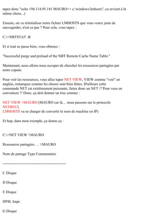 tapez donc "echo 194.114.95.141 MAURO>> c:windowslmhosts", ca revient à la
même chose...)
Ensuite, on va réinitialiser notre fichier LMHOSTS que vous venez juste de
sauvegarder, n'est ce pas ? Pour cela, vous tapez :
C:>NBTSTAT -R
Et si tout se passe bien, vous obtenez :
"Successful purge and preload of the NBT Remote Cache Name Table."
Maintenant, nous allons nous occuper de chercher les ressources partagées par
notre copain.
Pour voir les ressources, vous allez taper NET VIEW, VIEW comme "voir" en
anglais, remarquez comme les choses sont bien faites. D'ailleurs cette
commande NET est extrêmement puissante, faites donc un NET /? Pour vous en
convaincre !! Donc, ça doit donner un truc comme :
NET VIEW MAURO (MAURO car là… nous passons sur le protocole
NETBEUI,
LMHOSTS va se charger de convertir le nom de machine en IP)
Et hop, dans mon exemple, ça donne ça :

C:>NET VIEW MAURO
Ressources partagées … MAURO
Nom de partage Type Commentaire
--------------------------------------------------C Disque
D Disque
E Disque
HP4L Impr.
G Disque

 