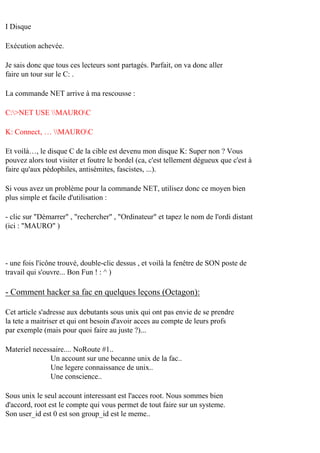 I Disque
Exécution achevée.
Je sais donc que tous ces lecteurs sont partagés. Parfait, on va donc aller
faire un tour sur le C: .
La commande NET arrive à ma rescousse :
C:>NET USE MAUROC
K: Connect‚ … MAUROC
Et voilà…, le disque C de la cible est devenu mon disque K: Super non ? Vous
pouvez alors tout visiter et foutre le bordel (ca, c'est tellement dégueux que c'est à
faire qu'aux pédophiles, antisémites, fascistes, ...).
Si vous avez un problème pour la commande NET, utilisez donc ce moyen bien
plus simple et facile d'utilisation :
- clic sur "Démarrer" , "rechercher" , "Ordinateur" et tapez le nom de l'ordi distant
(ici : "MAURO" )

- une fois l'icône trouvé, double-clic dessus , et voilà la fenêtre de SON poste de
travail qui s'ouvre... Bon Fun ! : ^ )

- Comment hacker sa fac en quelques leçons (Octagon):
Cet article s'adresse aux debutants sous unix qui ont pas envie de se prendre
la tete a maitriser et qui ont besoin d'avoir acces au compte de leurs profs
par exemple (mais pour quoi faire au juste ?)...
Materiel necessaire.... NoRoute #1..
Un account sur une becanne unix de la fac..
Une legere connaissance de unix..
Une conscience..
Sous unix le seul account interessant est l'acces root. Nous sommes bien
d'accord, root est le compte qui vous permet de tout faire sur un systeme.
Son user_id est 0 est son group_id est le meme..

 