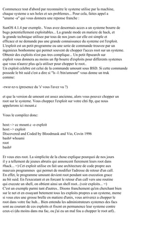 Commencez tout d'abord par reconnaitre le systeme utilise par la machine,
chaque systeme a ses holes et ses problemes... Pour cela, faites appel a
"uname -a" qui vous donnera une reponse franche :
SunOS 4.1.4 par exemple.. Vous avez desormais acces a un systeme bourre de
bugs potentiellement exploitables... La grande mode en matiere de hack, et
la grande technique utilisee par tous de nos jours car elle est simple et
efficace et ne demande pas une grande connaissance du systeme est l'exploit.
L'exploit est un petit programme ou une serie de commande trouvee par un
ingenieux bonhomme qui permet souvent de chopper l'acces root sur un systeme.
Obtenir des exploits n'est pas tres complique... Un petit ftpsearch sur
exploit vous donnera au moins un ftp bourre d'exploits pour differents systemes
que vous n'aurez plus qu'a utiliser pour chopper le root..
Un exploit celebre est celui de la commande umount sous BSD. Si cette commande
possede le bit suid c'est a dire si "ls -l /bin/umount" vous donne un truk
comme:
-rwsr-xr-x (presence du 's' vous l'avez vu ?)
et que la version de umount est assez ancienne, alors vous pouvez chopper un
root sur le systeme. Vous choppez l'exploit sur votre chti ftp, que nous
appelerons ici mount.c
Vous le compilez donc:
host:~> cc mount.c -o exploit
host:~> exploit
Discovered and Coded by Bloodmask and Vio, Covin 1996
bash# whoami
root
bash#
Et vous etes root. La simplicite de la chose explique pourquoi de nos jours
il y a tellement de jeunes abrutis qui annoncent fierement leurs root dans
#hack... =) Cet exploit utilise en fait une architecture de code propre aux
mauvais programmes qui permet de modifier l'adresse de retour d'un call.
En effet, le programme umount devient root pendant son execution grace
au bit suid. En l'executant et en forcant le retour d'un call vers une routine
qui execute un shell, on obtient ainsi un shell root...(voir exploits... =)
C'est un exemple parmi tant d'autres.. Disons franchement qu'en cherchant bien
sur le net et en essayant betement tous les exploits propres a un systeme, meme
si vous etes une grosse brelle en matiere d'unix, vous arriverez a chopper le
root dans votre fac huh... Bien entendu les administrateurs systemes des facs
sont au courant de ces exploits et fixent en permanence leur systeme contre
ceux-ci (du moins dans ma fac, ou j'ai eu un mal fou a chopper le root arf)..

 