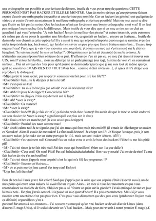 une orthographe pas possible et une écriture de dément, inutile de vous poser trop de questions: CETTE
PERSONNE N'EST PAS HACKER ET ELLE LE MONTRE. Rien de moins sérieux qu'une personne faisant
exprès d'avoir une orthographe éxecrable et une écriture pas possible. Car un hacker (en général) est quelqu'un de
sérieux et essaie d'avoir au maximum la meilleure orthographe et écriture possible! Mais on peut aussi se dire
que l'habit ne fait pas le moine. Que les hackers n'ont pas forcément une bonne orthographe. c'est vrai! Il ne faut
pas préjuger! mais sachez faire la différence. Mais inutile de vous dire que si un mec arrive sur un chat en
gueulant à qui veut l'entendre: "Je suis hacker! Je suis le meilleur des pirates" et autres insanités, cette personne
n'a même pas du se poser la question une fois dans sa vie, ce qu'était un hacker... encore un blaireau... Inutile de
demander son chemin à cette espèce là! Il y a aussi le mec qui répond n'importe quoi ou qui se ramène avec des
nicks trop évidents (ex: hack-man), qui lui doit en savoir un peu plus que l'autre blaireau mais bon... Un peu trop
orgueuilleux! Parce que je vais vous raconter une anectdote: j'connais un mec qui s'est ramené sur le chat en
beuglant: "Je suis un pirate! Je suis un hacker!". Obligatoirement je lui ait demandé de me le prouver. Je
n'attendais aucune réponse bien sérieuse de sa part. D'ailleurs je n'en ait pas eu. ce mec j'ai réussi à trouver son
UIN, son IP et tout le bla-bla... alors au début je lui ait parlé piratage (sur icq), histoire de voir s'il en connaissai
un bout... J'lui ait envoyé des files pour qu'il puisse se demmerder (parce que je me suis tout de même aperçu
qu'il ne savait rien! MAIS RIEN DU TOUT! Mais bon... comme il était intéressé...), et après il m'a dit (je vais
reproduire le dialogue):
<M(je garde le nom secret, par respect)> comment on fait pour lire ton file???
<Clad Strife> ben... tu le dézipes et tu lis le txt!
<M> c'est quoi un txt?
<Clad Strife> Tu sais même pas ça? ohlàlà! c'est un document texte!
<M> Ahh! Et pour le dézipper? Coment k'on fait?
<Clad Strife> tu cliques 2 fois rapidement sur le logo!
<M> Ah! *user is away*
<Clad Strife> Ca marche?
<M> *user is away*
<Clad Strife> hohé!!! (là je fais ctrl+G ( ça fait du bruit chez l'autre)! On aurait dit que le mec se serait endormi
sur son clavier; le *user is away* signifiant qu'il est plus sur le chat)
<M> Ouais et ben ca marche po! (le con savait pas dézipper)
<Clad Strife> Putain! t'es naze comme mec!
<M> ohoh! calme toi! Je te signale que j'ai des trucs qui font male très male!!! (il venait de télécharger un nuker
et Nonuker! Alors il essaie de me nuker! Le fire-wall détecte! Je chope son IP! Je bloque l'attaque, puis je sors
un autre nuker, je le nuke sur un autre port que le 139, mais son anti-nuker détecte. AÏE!)
<Clad Strife> t'es vraiment nul! Connard! t'as un nuker et tu te crois le boss des hackers! l'élite! tu me fais pitié!
pff!
<M> Tais-toi sinon je te fais très mal! J'ai des trucs qui bousillent! (bien sur il a que dalle!)
<Clad Strife> C'est vrai? Oh non! Pitié! Pas ça! hahahahahahahahaha! Ben vas-y essaie! J'ai envie de rire! Tu me
fais hurler de rire t'es un bouffon!
<M> Tais-toi sinon j'appele mon copain! c'est lui qui m'a filé les programes!!!*
<Clad Strife> Encore un blaireau...
<M> oh et puis merde j'me casse! t'es trop con! Enfoiré
*User has left the chat*
Bon eh ben lui il m'a grave fait chier! Sauf que j'appris par la suite que son copain c'était J (secret aussi), un de
mes potes qui entre deux nukers lui avait filé un trojan! Alors... ce mec si vous le rencontrez et que vous
reconnaissez sa manière de faire, n'hésitez pas à lui "foutre un pain sur la gueule"! J'avais manqué de tact ce jour
là mais bon... De plus j'avais son tel. Il a passé un sale quart d'heure! Il a plus recommence. Mais si je vous
raconte cette anectdote c'est pas pour rien. C'est pour vous démontrer que des gros cons (pardonnez l'injure mais
ça défoule) orgueuilleux y'en a
partout! Revenons à nos moutons... J'ai souvent vu marqué qu'un vrai hacker se devait d'avoir Linux (dans
d'autres E-mags Unix), si il voulait devenir un VRAI hacker... Mais pour en revenir à notre premier E-mag (c.f.

 
