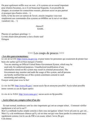 On peut egalement sniffer avec un root...si le systeme est un noeud important
pour d'autres becannes, ou si il est beaucoup frequente, il est possible de
chopper, en ecoutant les connections reseaux, plusieurs acces un peu partout
et pourquoi pas d'autres rewts.. =)
Enfin, le but du rewt est surtout de l'avoir, ensuite imaginez vous tout
simplement aux commandes d'un systeme en 64Mbits sur le net et vos idees
viendront vite... =)
-SorcerY
Grmbl..
Placons ici quelques greetings =)
Le truk chiant dont personne a rien a foutre sauf
Octagon

<<< Les coups de pouces >>>
- Les sites gouvernementaux:
Le site de la CIA: http://www.cia.gov/cia. et pour toutes les personnes qui essaieraint de pirater leur
beau site sachez qu'il est bien marqué à l'entrée:
You are entering an Official United States Government System, which may be
used only for authorized purposes. Unauthorized modification of any
information stored on this system may result in criminal prosecution. The
Government may monitor and audit the usage of this system, and all persons
are hereby notified that use of this system constitutes consent to such
monitoring and auditing.
Essayer serait jouer avec le feu!
Le site du FBI: http://www.fbi.gov/: aucun accès ftp en anonyme possible! Accès telnet possible
(nous verrons ce cas de figure après)
Le site de la NASA: http://www.nasa.gov/: aucun accès en ftp possible.
- Accès telnet aux comptes telnet d'un site:
En tant normal, nombreux sont les sites importants qui ont un compte telnet... Comment vérifier
rapidement si tel est le cas!!!
Bon! La méthode la plus simple consiste à faire sous navigateur: telnet://www.url.com ou .gov etc...
Mais il y a de nombreuses chances qu'il y ait un time out qui vous fasse perdre la connexion assez
rapidement comme c'est le cas du FBI si on essaie: telnet://www.fbi.gov
Cela donne:

 