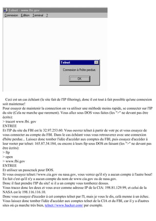 Ceci est un cas échéant (le site fait de l'IP filtering), donc il est tout à fait possible qu'une connexion
soit maintenue!
Pour essayer de maintenir la connection on va utiliser une méthode moins rapide, se connecter sur l'IP
du site (Cela ne marche que rarement). Vous allez sous DOS vous faites (les ">" ne devant pas être
écrits):
> tracert www.fbi. gov
ENTREE
Et l'IP du site du FBI est le 32.97.253.60. Vous ouvrez telnet à partir de votr pc et vous essayez de
vous connecter au compte du FBI. Dans le cas échéant vous vous retrouverez avec une connexion
d'hôte perdue... Laissez donc tomber l'idée d'accéder aux comptes du FBI, puis essayez d'accéder à
leur rooter par telnet: 165.87.34.184, ou encore à leurs ftp sous DOS en faisant (les ">" ne devant pas
être écrits):
> ftp
> open
> www.fbi.gov
ENTREE
Et utilisez un passcrack pour DOS.
Si vous essayez telnet://www.cia.gov ou nasa.gov, vous verrez qu'il n'y a aucun compte à l'autre bout!
En fait c'est qu'il n'y a aucun compte du nom de www.cia.gov ou de nasa.gov.
Donc il faut prendre l'IP du site! si il a un compte vous tomberez dessus.
Vous tracez donc les deux et vous avez comme adresse IP de la CIA: 198.81.129.99, et celui de la
NASA est le 198.116.116.10.
Donc vous essayez d'écceder à cet comptes telnet par l'I, mais je vous le dis, celà menne à un échec.
Vous laissez donc tomber l'idée d'accéder aux comptes telnet de la CIA et du FBI, car il y a d'autres
sites où ça marche très bien, telnet://www.hacker.com/ par exemple.

 
