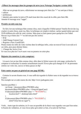 - Effacer les messages dans les groupes de news (avec Netscape Navigator version 4.03):
Aller sur un groupe de news, séléctionner un message puis faire (les ">" ne sont pas à faire):
> edition
> préférences
> identité; puis mettre le nick et l'E-mail (tout doir être exact) de la cible, puis faire OK.
Annuler le message avec "suppr".
Prendre un nick sous icq:
En fait c'est une technique bête comme chou, mais à laquelle il fallait panser! Inutile d'avoir des icq
cracker ni autre chose, juste icq. Bon, la technique est simple à réaliser. sachez quand même que seul
l'UIN diffèrera de celle de votre victime. Mais pour se faire passer pour quelqu'un c'est l'idéal.
Ouvrez icq et faites (les ">" ne doivent pas être écrits):
> ICQ
> Add/Change Current User
> Register a New User(ICQ#)
Prenes toutes les infos de votre victime dans la rubrique infos, créez un nouvel User à son nick et à
ses infos, puis pour alterner faites:
> Change the Active User
Si vous avez plus de 5 ou 6 users vous ne pourrez en créer plus.
Rajouter des numéros à votre compteur:
Là aussi c'est un truc bête comme chou: allez dans le fichier source de votre page, recherchez le
compteur et recherchez le numéro actuellement inscrit! Z'avez plus qu'à changer le N° de personnes
entrées sur votre site, sauvez et faites passez en ftp!
Faire sauter un pass en général sur une page HTML:
Certains le savent d'autres non, il vous suffit de regarder le fichier surce et de regarder ou se trouve
le pass:
Par exemple sur ce code source du site: http://www.jacksgame.com:
function passMe() {
var Goop = document.Qbert.PWORD.value
document.Qbert.PWORD.value = Goop.toUpperCase()
if (document.Qbert.PWORD.value == "WATERS") {
location.href="../desktop/index.html"
}
if (document.Qbert.PWORD.value != "WATERS") {
alert("Close but no cigar!");
Voilà... Autre type de solution, (si il vous est possible de la faire) vous regardez vers quel lien mène
le bouton de validation, et vous n'avez plus qu'à entrer ce lien, à la suite de l'url base.

 