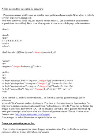 Accès aux indexs des sites ou serveurs:
Prenons un serveur inintéressant au possible mais qui fera un bon exemple. Nous allons prendre le
serveur: http://www.hacker.com
Vous vous connectez sur ce site, qui ne parle en rien de hack... (en fait si mais il est désormais
impossible de me vérifier). Donc vous allez regarder le code source de la page; celà vous donne:
<html>
<head>
<title>
HACKER.COM
</title>
</head>
<body bgcolor=ffffff background=./images/greenback.gif>

<center>
<tr>
<img src="./images/hackertop.gif"><br>
<table>
<tr>
<td>
<a href="resources.html"><img src="./images/1.gif" border=0></a><br>
<a href="proshops.html"><img src="./images/2.gif" border=0></a><br>
<a href="equipment.html"><img src="./images/3.gif" border=0></a><br>
<a href="course.html"><img src="./images/4.gif" border="0"></a><br>
</td>
On va s'arrêter là. Inutile d'inscrire la suite.... En fait il n'y a que ce qui est en rouge qui est
intéressant.
Ici on a le "lieu" où sont stockées les images. C'est dans le répertoire /images. Donc on tape l'url:
http://www.hacker.com/images et on rentre sur l'index d'images. Et voilà. Vous êtes sur l'index des
images et donc vous pouvez voir TOUTES les images à voir sur le site et qui sont passées en ftp.
Vous pouvez essayez sur d'autres sites avec d'autres répertoires comme /files ou d'autres noms.
Essayez aussi: http://www.scoregames.com/Images/
Pour protéger un index il faut créer un répertoire index.htm.
Passer une protection par un lien:
Une certaine option permet de passer les pass sur certains sites. Plus en détail avec quelques
exemples: allez sur le site: http://altern.org/hackers

 