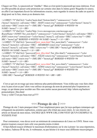 Cliquez sur Files. Le password est "clanhkc". Mais ce n'est point le password qui nous intéresse. Il est
en effet possible de passer cette protection sur certains sites dans le même genre! Regardez le source,
en effet il est important d'avoir les informations exactes, mais regardez le source du cadre en ayant le
doigt posé sur le lien, sinon ça ne donnera rien:
<A HREF="#" OnClick="cadre('main.html','bottom.html');" onmouseover="color
('menu1','menu1a'); self.status='HKC - MAIN';return true" onmouseout="color('menu1','menu1');
self.status='HKC';return true"><IMG SRC="menu1.gif" BORDER=0 WIDTH=94
NAME='menu1'></A><BR>
<A HREF="#" OnClick="cadre('http://www.messagezone.com/message.asp?
BoardName=103905','bot_join.html');" onmouseover="color('menu2','menu2a'); self.status='HKC JOIN';return true" onmouseout="color('menu2','menu2'); self.status='HKC';return true"><IMG
SRC="menu2.gif" BORDER=0 WIDTH=94 NAME='menu2'></A><BR>
<A HREF="#" OnClick="password('prot_mem.html','bot_mem.html');" onmouseover="color
('menu3','menu3a'); self.status='HKC - MEMBERS';return true" onmouseout="color
('menu3','menu3'); self.status='HKC';return true"><IMG SRC="menu3.gif" BORDER=0
WIDTH=94 NAME='menu3'></A><BR>
<A HREF="#" OnClick="password('prot_files.html','bot_files.html');" onmouseover="color
('menu4','menu4a'); self.status='HKC - FILES';return true" onmouseout="color('menu4','menu4');
self.status='HKC';return true"><IMG SRC="menu4.gif" BORDER=0 WIDTH=94
NAME='menu4'></A><BR>
<A HREF="#" OnClick="password('prot_news.html','bot_news.html');" onmouseover="color
('menu5','menu5a'); self.status='HKC - NEWS';return true" onmouseout="color('menu5','menu5');
self.status='HKC';return true"><IMG SRC="menu5.gif" BORDER=0 WIDTH=94
NAME='menu5'></A><BR>
<IMG SRC="menu6.gif" BORDER=0 WIDTH=94><BR><BR>

C'est ce qui est en rouge qui nous intéresse plus particulièrement. Vous n'allez pas vous faire chier
avec le pass n'est-ce pas? alors vous utilisez un passage du nom de protected plus l'expension en
rouge, ce qui donne pour accéder aux files sans mettre aucun password: http://altern.org/hackers/
protected/prot_files.html
Vous y voilà! C'est pas beau tout ça????

<<< Piratage de site 2 >>>
Piratage de site 2 mais pourquoi donc? Tout simplement parce que j'ai reçu quelques remarques qui
critiquaient ma première explication, comme quoi elle n'était pas assez claire. Je vais réécrire un
article en faisant de mon mieux. SACHEZ QUE WWW.URL.COM N'EST QU'UN EXEMPLE! IL
N'EXISTE PAS!
Pour commencer, vous devez avoir un minimum de connaissances de Linux ou UINX. Sinon vous
pourrez toujours essayer mais celà vous paraitra moins évident.
Il faut d'abord essayer d'obtenir le maximum d'informations sur le site à pirater: les sous-répertoires,
les indexs, l'adresse IP du site, le webmaster, ne pas hésiter à le tracer sous différents tracers/pingers

 