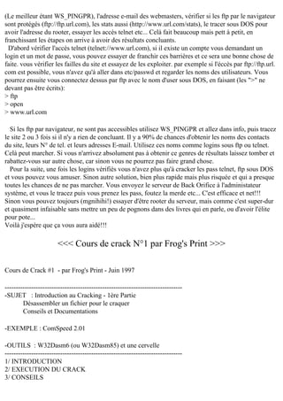 (Le meilleur étant WS_PINGPR), l'adresse e-mail des webmasters, vérifier si les ftp par le navigateur
sont protégés (ftp://ftp.url.com), les stats aussi (http://www.url.com/stats), le tracer sous DOS pour
avoir l'adresse du rooter, essayer les accès telnet etc... Celà fait beaucoup mais pett à petit, en
franchissant les étapes on arrive à avoir des résultats concluants.
D'abord vérifier l'accès telnet (telnet://www.url.com), si il existe un compte vous demandant un
login et un mot de passe, vous pouvez essayer de franchir ces barrières et ce sera une bonne chose de
faite. vous vérifier les failles du site et essayez de les exploiter. par exemple si l'éccès par ftp://ftp.url.
com est possible, vous n'avez qu'à aller dans etc/passwd et regarder les noms des utilisateurs. Vous
pourrez ensuite vous connectez dessus par ftp avec le nom d'user sous DOS, en faisant (les ">" ne
devant pas être écrits):
> ftp
> open
> www.url.com
Si les ftp par navigateur, ne sont pas accessibles utilisez WS_PINGPR et allez dans info, puis tracez
le site 2 ou 3 fois si il n'y a rien de concluant. Il y a 90% de chances d'obtenir les noms des contacts
du site, leurs N° de tel. et leurs adresses E-mail. Utilisez ces noms comme logins sous ftp ou telnet.
Celà peut marcher. Si vous n'arrivez absolument pas à obtenir ce genres de résultats laissez tomber et
rabattez-vous sur autre chose, car sinon vous ne pourrez pas faire grand chose.
Pour la suite, une fois les logins vérifiés vous n'avez plus qu'à cracker les pass telnet, ftp sous DOS
et vous pouvez vous amuser. Sinon autre solution, bien plus rapide mais plus risquée et qui a presque
toutes les chances de ne pas marcher. Vous envoyez le serveur de Back Orifice à l'administateur
système, et vous le tracez puis vous prenez les pass, foutez la merde etc... C'est efficace et net!!!
Sinon vous pouvez toujours (mgnihihi!) essayer d'être rooter du serveur, mais comme c'est super-dur
et quasiment infaisable sans mettre un peu de pognons dans des livres qui en parle, ou d'avoir l'élite
pour pote...
Voilà j'espère que ça vous aura aidé!!!

<<< Cours de crack N°1 par Frog's Print >>>
Cours de Crack #1 - par Frog's Print - Juin 1997
--------------------------------------------------------------------------------SUJET : Introduction au Cracking - 1ère Partie
Désassembler un fichier pour le craquer
Conseils et Documentations
-EXEMPLE : ComSpeed 2.01
-OUTILS : W32Dasm6 (ou W32Dasm85) et une cervelle
-------------------------------------------------------------------------------1/ INTRODUCTION
2/ EXECUTION DU CRACK
3/ CONSEILS

 