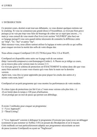 4/ LIVRES
--------------------------------------------------------------------------------

1/ INTRODUCTION
Ce premier cours, destiné avant tout aux débutants, va vous donner quelques notions sur
le cracking. Si vous ne connaissez pas grand chose à l'Assembleur, ce n'est pas bien grave
puisque je ne vais pas trop vous faire de bourrage de crâne sur ce sujet (pas encore...:=)
mais je vous conseil de vous munir d'un livre (voir section "4/LIVRES" plus bas) sur
ce langage puisqu'il vous sera quand même nécessaire de connaitre la différence entre
un "Jmp", "Jz', "Jnz" et autres "Jae".
Mais rassurez-vous, nous allons surtout utiliser la logique et notre cervelle ce qui suffira
pour craquer environ la moitié des softs de votre disque dur.
Nous allons craquer ComSpeed 2.01 (53,750 Ko) pour Win 3.X et Win95.
ComSpeed est disponible entre autre sur la page web de son auteur:
(http://ourworld.compuserve.com/homepages/Cordes/). A l'heure ou je rédige ce cours,
on ne trouve plus cette version mais la version 2.11.
Ce n'est pas grave le schéma de protection est EXACTEMENT le même donc dès que vous
aurez bien assimilé ce cours vous n'aurez qu'a vous faire la main sur la dernière
version.
Après tout, vous êtes ici pour apprendre pas pour piquer les cracks des autres et y
mettre votre nom, hein?
ComSpeed est un petit programme qui vous montre les performances de votre modem.
Il a deux types de protections (en fait il en a 3 mais nous verrons cela plus loin..:-):
-Il est limité dans le temps à 120 jours d'utilisation.
-Il est protégé par un mot de passe qui permet son débridage.

Il existe 2 méthodes pour craquer un programme:
1/ -"Live Approach".
2/ -"Dead Listing".

1/ "Live Approach" consiste à deboguer le programme (l'exécuter pas à pas) avec un debugger
(comment ne pas nommer ici SoftIce 3.01) en posant des Breakpoints et en le traçant.
Cette méthode est tout particulièrement adaptée aux programmes nécessitants un mot
de passe (comme ComSpeed) ou ayant un "NagScreen".

 