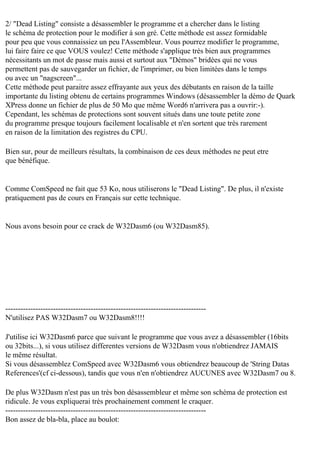 2/ "Dead Listing" consiste a désassembler le programme et a chercher dans le listing
le schéma de protection pour le modifier à son gré. Cette méthode est assez formidable
pour peu que vous connaissiez un peu l'Assembleur. Vous pourrez modifier le programme,
lui faire faire ce que VOUS voulez! Cette méthode s'applique très bien aux programmes
nécessitants un mot de passe mais aussi et surtout aux "Démos" bridées qui ne vous
permettent pas de sauvegarder un fichier, de l'imprimer, ou bien limitées dans le temps
ou avec un "nagscreen"...
Cette méthode peut paraitre assez effrayante aux yeux des débutants en raison de la taille
importante du listing obtenu de certains programmes Windows (désassembler la démo de Quark
XPress donne un fichier de plus de 50 Mo que même Word6 n'arrivera pas a ouvrir:-).
Cependant, les schémas de protections sont souvent situés dans une toute petite zone
du programme presque toujours facilement localisable et n'en sortent que très rarement
en raison de la limitation des registres du CPU.
Bien sur, pour de meilleurs résultats, la combinaison de ces deux méthodes ne peut etre
que bénéfique.

Comme ComSpeed ne fait que 53 Ko, nous utiliserons le "Dead Listing". De plus, il n'existe
pratiquement pas de cours en Français sur cette technique.

Nous avons besoin pour ce crack de W32Dasm6 (ou W32Dasm85).

-------------------------------------------------------------------------------N'utilisez PAS W32Dasm7 ou W32Dasm8!!!!
J'utilise ici W32Dasm6 parce que suivant le programme que vous avez a désassembler (16bits
ou 32bits...), si vous utilisez differentes versions de W32Dasm vous n'obtiendrez JAMAIS
le même résultat.
Si vous désassemblez ComSpeed avec W32Dasm6 vous obtiendrez beaucoup de 'String Datas
References'(cf ci-dessous), tandis que vous n'en n'obtiendrez AUCUNES avec W32Dasm7 ou 8.
De plus W32Dasm n'est pas un très bon désassembleur et même son schéma de protection est
ridicule. Je vous expliquerai très prochainement comment le craquer.
-------------------------------------------------------------------------------Bon assez de bla-bla, place au boulot:

 