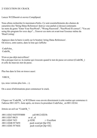 2/ EXECUTION DU CRACK

Lancez W32Dasm6 et ouvrez CompSpeed.
Nous allons rechercher le maximum d'infos. Ce sont essentiellements des chaines de
caractères (les 'String Datas References' dont je vous parlait ci-dessus) contenants
les mots du genre "Enter Your PassWord", "Wrong Password", "PassWord IS correct", "You are
using this program for xxxx days"....Trouver ces mots est avant tout l'essence même du
'Dead Listing'.
Appuyez dans la barre à outils sur le boutton 'string Datas References'.
On trouve, entre autres, dans la liste qui s'affiche:
CodeFalse_
CodeOk_
N'est-ce pas déjà merveilleux!
On a presque tout ici, la routine qui s'execute quand le mot de passe est correct (CodeOK_)
et celle du mauvais mot de passe.

Plus bas dans la liste on trouve aussi:
VIRUS_
(ça, nous verrons plus loin...:-).
On a assez d'informations pour commencer le crack.

Cliquez sur 'CodeOK_' et W32Dasm vous envoie directement à cette routine qui commence à
l'adresse 0011.0271. Juste après, on trouve la procédure CodeFalse_ en 0011.02A4.
Jettons un oeil sur "CodeOk_":
:0011.0262 9AFFFF0000
:0011.0267 08C0
:0011.0269 7433
:0011.026B FF76F0
:0011.026E FF76EE

call 0012.02E5h
or al , al
je 029E
;< Excellent
push word ptr [bp+F0]
push word ptr [bp+EE]

 