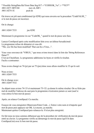 * Possible StringData Ref from Data Seg 017 ->"CODEOK_%s" ;< **ICI**
:0011.0271 BFF104
mov di, 04F1
:0011.0274 1E
push ds
On trouve un joli saut conditionnel (je 029E) qui nous enverra sur la procedure "CodeFALSE_"
si le mot de passe est incorrect.
On le change:
:0011.0269 7533

jne 029E

Maintenant le programme ira sur "CodeOK_" quand le mot de passe sera faux.
Lancez ComSpeed après cette modification faite avec un éditeur hexadécimal:
Le programme refuse de démarrer et vous dit:
"The .exe file has been modified! That can be a Virus...".
Vous vous souvenez de "VIRUS_" que nous avions trouvé dans la liste des 'String References
Datas'??
C'est un CheckSum. Le programme additionne les bytes et vérifie le résultat.
Facile a contourner:
Nous avons changé un 74 (je) par un 75 (jne) donc nous allons modifier le 33 qui le suit:
Nous avions:
:0011.0269 7533
On le change avec:
:0011.0269 7532
Au départ nous avions 74+33 et maintenant 75+32: ça donne le même résultat. On se fiche pas
mal de modifier l'adresse du saut puis le programme n'exécutera jamais ce saut (sauf si
vous entrez le bon mot de passe)
Après, on relance ComSpeed: Ca marche.
Essayez de vous enregistrer (Shareware/Enter Code...). Entrez votre nom et n'importe quel
mot de passe puis appuyez sur OK. Là encore, ça marche.
Maintenant quittez ComSpeed puis relancez-le: Il n'est plus enregistré.
En fait nous ne nous sommes débarassé que de la procédure de vérification du mot de passe
entré au clavier. Le progamme vérifie au démarrage le mot de passe (qu'il lit dans
ComSpeed.ini) avec le bon mot de passe.

 