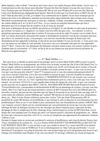 début chapitre), celui-ci disait: "vous devez aoir Linux sinon c'est inutile d'essayer d'être hacker. Là j'ai vomi :-).
Comment peut-on dire des choses aussi absurdes! On peut très bien être hacker et ne pas être sous Linux ou
Unix! Pourquoi pas sous Windows95 ou Windows98! Moi je suis sous Windows95 et j'en suis fier! Bien que
Linux n'est absolement pas négligeable pour hacker! Mais de là à dire que c'est l'outil qu'on se DOIT d'avoir, là
non!!! Rien de plus faux! je le dis, je le répète! Et je continuerais de le répéter! J'avais aussi remarqué que les
hackers (les bons et les débutants), mettaient souvent des petits signes distinctifs, dans certains mots, tel que:
Micro$oft ou transformait des mots pour en faire des: zindaube, winfuke, microdobe, etc... Nous sommes loin
des critères débiles du E en 3 et du O en 0! Non... Là ça a surout un caractère humouristique qui tient à
démontrer que l'on se moque bien de windows et de ses trous de sécurité!
donc pour se démarquer de tous ces débiles qui prenne ça à la légère! Je vais aborder un autre type de personnes
qui existent: les lamers (c.f.: chapitre1). Les lamers sont loin d'être des gros cons... Au contraire. ce sont en
général des personnes qui débutent dans le milieu! Il n'est pas exclu de les aider! Il sauront vous le rendre tôt ou
tard! Les lamers disent qu'ils aimeraient être hacker et demanderont au premier venu de leur enseigner pour peu
que celui-ci s'y connaisse un peu. c'est pourquoi, vous recevrez souvent des messages de lamers qui vous
demanderont de leur apprendre le hacking. Evitez de les envoyer balader! Il vous on rien fait ;-). Vous aussi vous
avez été lamers au tout début de votre période! Vous aussi vous avez demandé à des gens de vous apprendre!
Alors??? Bref... Essayez de vous démarquer des blaireaux sans pour autant ne pas vous amuser à glisser un petit
Zindaube dans la conversation :-)!!! (Non. en fait je dis ça car j'aimais pas trop qu'on m'envoie promener au
début de mon apprentissage!)

----- 4°/ Back Orifice ----Bon alors là on va aborder un point spécial du piratage! qu'est ce qu'est Back Orifice (BO) et qu'est ce qu'est
Netbus? Back Orifice est un programme, qui s'utilise avec un trojan, inventé par cDc (Cult of the Dead Cow). Le
but est simple: infecter la machine de la victime pour rentrer avec son IP, sur la bécane de la victime, à l'insu du
plein gré de la victime! A première vue celà ressemble à un trojan comme un autre... ce que vous ne savez pas
c'est que vous êtes peut-être infecté!!! Alors??? Comment savoir si vous êtes malencontreusement infecté! Si
vous l'avez éxécuté à l'état brut, c'est à dire non modifié et éxécuté tel quel, il devrait s'installer (le trojan qui
porte le nom de BOSERVE.exe) dans le répertoire: C:WINDOWSSYSTEM Si il a été éxécuté vous verrez un
fichier du nom de: "rien".exe. Le "rien" signifiant bien évidemment qu'il n'y a rien; c'est à dire que vous verrez
marqué: .exe (environ 122 ko)! Et si vous regardez dans la base de registre de votre ordi, et que vous constatez
qu'une nouvelle clé est apparue dans HKEY_LOCAL_MACHINESOFTWAREMicrosoftWindowsCurrent
VersionRunServices, correspondant au déclenchement de BO lors du démarrage du système, c'est que vous êtes
infecté. Mais il ne s'agit là que des toutes premières versions de BO! Cela peut être tout à fait différent pour les
nouvelles variantes, qui peuvent être éxécutées par une ligne de Javascript ou un ActiveX dans une page web. Il
existe même des utilitaires comme SilkRope qui "cachent" BO derrière un autre programme: jeux, programmes,
démo, etc... Mais il existe d'autres utilitaires encore plus vicieux! Tels que Saran Wrap qui peut offrir la
possibilité de cacher BO derrière un InstallShield, ce qui rend par la suite sa détection et son élémination très très
problématiques! Dans ce cas il vous faudra le plus couramment faire une réinstallation du sytème! (ARGH! Mais
c'est vraiment vicieux!). Quels sont les caractéristiques qui vous permettront de savoir que vous êtes infectés:
affichage de boîte de dialogues louches (avec des messages qui disent n'importe quoi), supression de files,
dézippage de files et compression de files, rebootage du pc, ralentissement au niveau du HD (Hard disk, c'est le
disque-dur, mais paniquez pas! Un disque qui rame c'est toujours pareil!), éxécution de programmes, etc... Même
des trucs que vous pouvez pas faire vous! Si il y a un de ces symptomes qui apparaissent alors plusieurs solutions
s'offrent à vous:
formater le disque (mais ne soyons pas suicidaires!), notroyen et bouffetroyen, anti-virus (le dernier Norton AntiVirus), réinstallation du système etc... Il y en a d'autres MAIS SURTOUT PAS BOSNIFFER.exe QUI EST EN
FAIT BOSERVE DEGUISE! A vous de faire ce qui vous semble le mieux! Il y a aussi l'anti BO en la matière!
Qui se présente sous le nom de NOBO.exe! Il est en téléchargement sur http://web.cip.com/br/nobo ! A avoir
absolument! Si quelqu'un vous ping (la personne met votre ip dans bogui qui est le programme pour forcer le pc),
l'attaque sera immédiate ment bloquée et l'ip vous sera donné! Un message s'affichera sur l'écran de bogui du

 