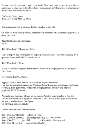 Etait-ce donc nécessaire de craquer cette partie? Non, mais ça ne nous a pris que 5mn et
maintenant si vous ouvrez ComSpeed.ini, vous saurez de qu'elle manière le programme y
inscrit votre nom et mot de passe:
SwName=_Votre_Nom
SwCode=_Votre_Mot_De_Passe

Bon, maintenant c'est le moment de faire marcher sa cervelle.
On étant ses pieds sous le bureau, on remonte les manches, on s'allume une cigarette....et
on se concentre:
Regardez le menu de ComSpeed.
Il y a:
File / Com-Port() / Shareware / Help.
Vous avez peut-etre remarqué (n'est-ce pas?) que quand vous vous êtez enregistré il y a
quelques minutes celui-ci s'est tranformé en:
File / Com-Port() / Help.
Et oui, 'Shareware' disparait de la barre des menus quand le programme est enregistré.
Execellent!
On retourne dans W32Dasm6:
Appuyez dans la barre à outils sur le boutton 'Imports Functions'.
Une liste de toutes les fonctions de Windows (les API) qui sont utilisées par ComSpeed
s'y trouve. Elles permettent, entre autre, a un programme d'utiliser une interface
graphique 100% Windows...
Pour créer une Barre des Menus, un programme Windows doit appeller la fonction
USER!DrawMenuBar. Cliquez sur elle (dans la liste) plusieurs fois pour localiser tous
les appels à celle-ci dans ComSpeed.
On ne trouve que deux appels.
Le deuxième est tout a fait intéressant:
:0001.1756 9AFFFF0000 call 0011.0122h
:0001.175B 803ED00400 cmp byte ptr [04D0], 00 ; < 04D0=0??
:0001.1760 7531
jne 1793
; < Si <>0 alors 'Unregistered'
:0001.1762 FF363C0A
push word ptr [0A3C]

 