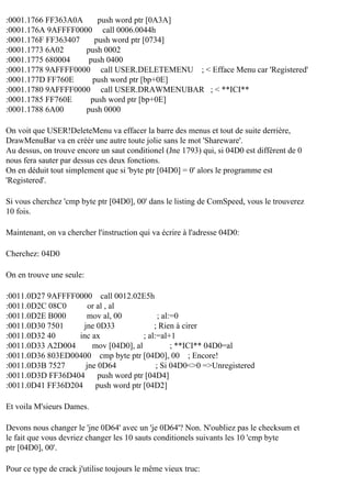 :0001.1766 FF363A0A
push word ptr [0A3A]
:0001.176A 9AFFFF0000 call 0006.0044h
:0001.176F FF363407
push word ptr [0734]
:0001.1773 6A02
push 0002
:0001.1775 680004
push 0400
:0001.1778 9AFFFF0000 call USER.DELETEMENU ; < Efface Menu car 'Registered'
:0001.177D FF760E
push word ptr [bp+0E]
:0001.1780 9AFFFF0000 call USER.DRAWMENUBAR ; < **ICI**
:0001.1785 FF760E
push word ptr [bp+0E]
:0001.1788 6A00
push 0000
On voit que USER!DeleteMenu va effacer la barre des menus et tout de suite derrière,
DrawMenuBar va en créér une autre toute jolie sans le mot 'Shareware'.
Au dessus, on trouve encore un saut conditionel (Jne 1793) qui, si 04D0 est différent de 0
nous fera sauter par dessus ces deux fonctions.
On en déduit tout simplement que si 'byte ptr [04D0] = 0' alors le programme est
'Registered'.
Si vous cherchez 'cmp byte ptr [04D0], 00' dans le listing de ComSpeed, vous le trouverez
10 fois.
Maintenant, on va chercher l'instruction qui va écrire à l'adresse 04D0:
Cherchez: 04D0
On en trouve une seule:
:0011.0D27 9AFFFF0000 call 0012.02E5h
:0011.0D2C 08C0
or al , al
:0011.0D2E B000
mov al, 00
; al:=0
:0011.0D30 7501
jne 0D33
; Rien à cirer
:0011.0D32 40
inc ax
; al:=al+1
:0011.0D33 A2D004
mov [04D0], al
; **ICI** 04D0=al
:0011.0D36 803ED00400 cmp byte ptr [04D0], 00 ; Encore!
:0011.0D3B 7527
jne 0D64
; Si 04D0<>0 =>Unregistered
:0011.0D3D FF36D404
push word ptr [04D4]
:0011.0D41 FF36D204
push word ptr [04D2]
Et voila M'sieurs Dames.
Devons nous changer le 'jne 0D64' avec un 'je 0D64'? Non. N'oubliez pas le checksum et
le fait que vous devriez changer les 10 sauts conditionels suivants les 10 'cmp byte
ptr [04D0], 00'.
Pour ce type de crack j'utilise toujours le même vieux truc:

 