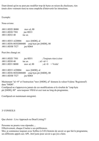 Etant donné qu'on ne peut pas modifier trop de bytes en raison du checksum, rien
(mais alors vraiment rien) ne nous empêche d'intervertir les intructions.

Exemple:
Nous avions:
:0011.0D2E B000
:0011.0D30 7501
:0011.0D32 40

mov al, 00
jne 0D33
inc ax

:0011.0D33 A2D004
mov [04D0], al
:0011.0D36 803ED00400 cmp byte ptr [04D0], 00
:0011.0D3B 7527
jne 0D64
Peut être changé en:
:0011.0D2E 7501
:0011.0D30 40
:0011.0D31 B000

jne 0D31
inc ax
mov al, 00

; Toujours rien à cirer
; al:=al+1
; al:=0 < Voila!

:0011.0D33 A2D004
mov [04D0], al
:0011.0D36 803ED00400 cmp byte ptr [04D0], 00
:0011.0D3B 7527
jne 0D64
Maintenant "al:=0" et l'instruction "mov [04D0], al" donnera la valeur 0 (donc 'Registered')
dans "04D0".
ComSpeed ne s'appercevra jamais de ces modifications et le résultat de "cmp byte
ptr [04D0], 00" sera toujours VRAI et ceci tout au long du programme.
ComSpeed est maintenant enregistré.

3/ CONSEILS

Que choisir : Live Approach ou Dead Listing??
Personne ne pourra vous répondre....
Effectivement, chaque Cracker a ses préférences.
Moi, je commence toujours avec SoftIce (v3.01) histoire de savoir ce que fait le programme,
ses differents appels aux API...bref juste pour savoir a qui j'ai a faire.

 