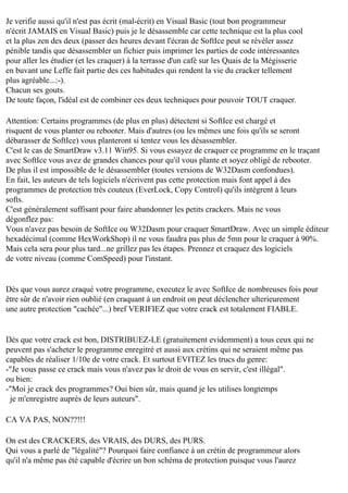 Je verifie aussi qu'il n'est pas écrit (mal-écrit) en Visual Basic (tout bon programmeur
n'écrit JAMAIS en Visual Basic) puis je le désassemble car cette technique est la plus cool
et la plus zen des deux (passer des heures devant l'écran de SoftIce peut se révéler assez
pénible tandis que désassembler un fichier puis imprimer les parties de code intéressantes
pour aller les étudier (et les craquer) à la terrasse d'un café sur les Quais de la Mégisserie
en buvant une Leffe fait partie des ces habitudes qui rendent la vie du cracker tellement
plus agréable...:-).
Chacun ses gouts.
De toute façon, l'idéal est de combiner ces deux techniques pour pouvoir TOUT craquer.
Attention: Certains programmes (de plus en plus) détectent si SoftIce est chargé et
risquent de vous planter ou rebooter. Mais d'autres (ou les mêmes une fois qu'ils se seront
débarasser de SoftIce) vous planteront si tentez vous les désassembler.
C'est le cas de SmartDraw v3.11 Win95. Si vous essayez de craquer ce programme en le traçant
avec SoftIce vous avez de grandes chances pour qu'il vous plante et soyez obligé de rebooter.
De plus il est impossible de le désassembler (toutes versions de W32Dasm confondues).
En fait, les auteurs de tels logiciels n'écrivent pas cette protection mais font appel à des
programmes de protection très couteux (EverLock, Copy Control) qu'ils intègrent à leurs
softs.
C'est généralement suffisant pour faire abandonner les petits crackers. Mais ne vous
dégonflez pas:
Vous n'avez pas besoin de SoftIce ou W32Dasm pour craquer SmartDraw. Avec un simple éditeur
hexadécimal (comme HexWorkShop) il ne vous faudra pas plus de 5mn pour le craquer à 90%.
Mais cela sera pour plus tard...ne grillez pas les étapes. Prennez et craquez des logiciels
de votre niveau (comme ComSpeed) pour l'instant.

Dès que vous aurez craqué votre programme, executez le avec SoftIce de nombreuses fois pour
être sûr de n'avoir rien oublié (en craquant à un endroit on peut déclencher ulterieurement
une autre protection "cachée"...) bref VERIFIEZ que votre crack est totalement FIABLE.

Dès que votre crack est bon, DISTRIBUEZ-LE (gratuitement evidemment) a tous ceux qui ne
peuvent pas s'acheter le programme enregitré et aussi aux crétins qui ne seraient même pas
capables de réaliser 1/10e de votre crack. Et surtout EVITEZ les trucs du genre:
-"Je vous passe ce crack mais vous n'avez pas le droit de vous en servir, c'est illégal".
ou bien:
-"Moi je crack des programmes? Oui bien sûr, mais quand je les utilises longtemps
je m'enregistre auprès de leurs auteurs".
CA VA PAS, NON??!!!
On est des CRACKERS, des VRAIS, des DURS, des PURS.
Qui vous a parlé de "légalité"? Pourquoi faire confiance à un crétin de programmeur alors
qu'il n'a même pas été capable d'écrire un bon schéma de protection puisque vous l'aurez

 