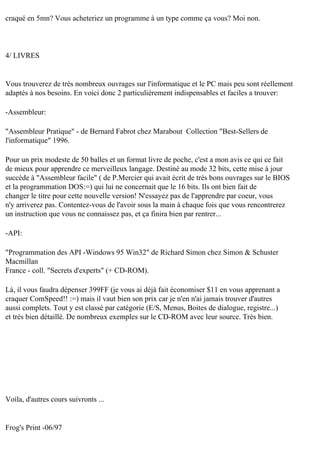 craqué en 5mn? Vous acheteriez un programme à un type comme ça vous? Moi non.

4/ LIVRES

Vous trouverez de très nombreux ouvrages sur l'informatique et le PC mais peu sont réellement
adaptés à nos besoins. En voici donc 2 particulièrement indispensables et faciles a trouver:
-Assembleur:
"Assembleur Pratique" - de Bernard Fabrot chez Marabout Collection "Best-Sellers de
l'informatique" 1996.
Pour un prix modeste de 50 balles et un format livre de poche, c'est a mon avis ce qui ce fait
de mieux pour apprendre ce merveilleux langage. Destiné au mode 32 bits, cette mise à jour
succède à "Assembleur facile" ( de P.Mercier qui avait écrit de très bons ouvrages sur le BIOS
et la programmation DOS:=) qui lui ne concernait que le 16 bits. Ils ont bien fait de
changer le titre pour cette nouvelle version! N'essayez pas de l'apprendre par coeur, vous
n'y arriverez pas. Contentez-vous de l'avoir sous la main à chaque fois que vous rencontrerez
un instruction que vous ne connaissez pas, et ça finira bien par rentrer...
-API:
"Programmation des API -Windows 95 Win32" de Richard Simon chez Simon & Schuster
Macmillan
France - coll. "Secrets d'experts" (+ CD-ROM).
Là, il vous faudra dépenser 399FF (je vous ai déjà fait économiser $11 en vous apprenant a
craquer ComSpeed!! :=) mais il vaut bien son prix car je n'en n'ai jamais trouver d'autres
aussi complets. Tout y est classé par catégorie (E/S, Menus, Boites de dialogue, registre...)
et très bien détaillé. De nombreux exemples sur le CD-ROM avec leur source. Très bien.

Voila, d'autres cours suivronts ...

Frog's Print -06/97

 
