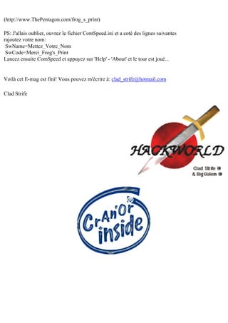 (http://www.ThePentagon.com/frog_s_print)
PS: J'allais oublier, ouvrez le fichier ComSpeed.ini et a coté des lignes suivantes
rajoutez votre nom:
SwName=Mettez_Votre_Nom
SwCode=Merci_Frog's_Print
Lancez ensuite ComSpeed et appuyez sur 'Help' - 'About' et le tour est joué...

Voilà cet E-mag est fini! Vous pouvez m'écrire à: clad_strife@hotmail.com
Clad Strife

 