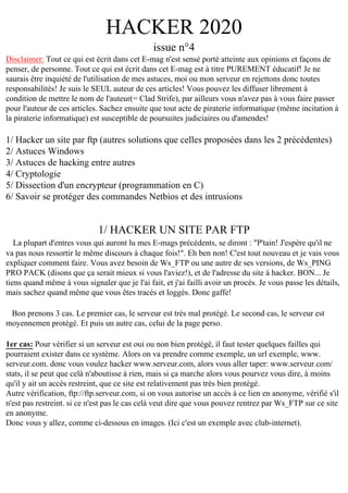HACKER 2020
issue n°4
Disclaimer: Tout ce qui est écrit dans cet E-mag n'est sensé porté atteinte aux opinions et façons de
penser, de personne. Tout ce qui est écrit dans cet E-mag est à titre PUREMENT éducatif! Je ne
saurais être inquiété de l'utilisation de mes astuces, moi ou mon serveur en rejettons donc toutes
responsabilités! Je suis le SEUL auteur de ces articles! Vous pouvez les diffuser librement à
condition de mettre le nom de l'auteur(= Clad Strife), par ailleurs vous n'avez pas à vous faire passer
pour l'auteur de ces articles. Sachez ensuite que tout acte de piraterie informatique (même incitation à
la piraterie informatique) est susceptible de poursuites judiciaires ou d'amendes!

1/ Hacker un site par ftp (autres solutions que celles proposées dans les 2 précédentes)
2/ Astuces Windows
3/ Astuces de hacking entre autres
4/ Cryptologie
5/ Dissection d'un encrypteur (programmation en C)
6/ Savoir se protéger des commandes Netbios et des intrusions

1/ HACKER UN SITE PAR FTP
La plupart d'entres vous qui auront lu mes E-mags précédents, se diront : "P'tain! J'espère qu'il ne
va pas nous ressortir le même discours à chaque fois!". Eh ben non! C'est tout nouveau et je vais vous
expliquer comment faire. Vous avez besoin de Ws_FTP ou une autre de ses versions, de Ws_PING
PRO PACK (disons que ça serait mieux si vous l'aviez!), et de l'adresse du site à hacker. BON... Je
tiens quand même à vous signaler que je l'ai fait, et j'ai failli avoir un procès. Je vous passe les détails,
mais sachez quand même que vous êtes tracés et loggés. Donc gaffe!
Bon prenons 3 cas. Le premier cas, le serveur est très mal protégé. Le second cas, le serveur est
moyennemen protégé. Et puis un autre cas, celui de la page perso.
1er cas: Pour vérifier si un serveur est oui ou non bien protégé, il faut tester quelques failles qui
pourraient exister dans ce système. Alors on va prendre comme exemple, un url exemple, www.
serveur.com. donc vous voulez hacker www.serveur.com, alors vous aller taper: www.serveur.com/
stats, il se peut que celà n'aboutisse à rien, mais si ça marche alors vous pourvez vous dire, à moins
qu'il y ait un accès restreint, que ce site est relativement pas très bien protégé.
Autre vérification, ftp://ftp.serveur.com, si on vous autorise un accès à ce lien en anonyme, vérifié s'il
n'est pas restreint. si ce n'est pas le cas celà veut dire que vous pouvez rentrez par Ws_FTP sur ce site
en anonyme.
Donc vous y allez, comme ci-dessous en images. (Ici c'est un exemple avec club-internet).

 