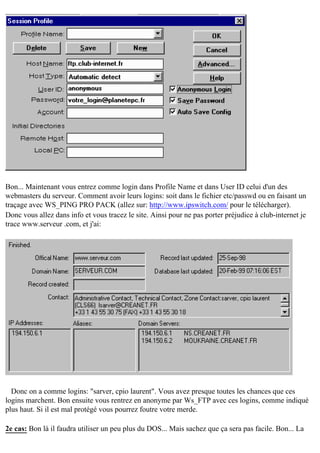 Bon... Maintenant vous entrez comme login dans Profile Name et dans User ID celui d'un des
webmasters du serveur. Comment avoir leurs logins: soit dans le fichier etc/passwd ou en faisant un
traçage avec WS_PING PRO PACK (allez sur: http://www.ipswitch.com/ pour le télécharger).
Donc vous allez dans info et vous tracez le site. Ainsi pour ne pas porter préjudice à club-internet je
trace www.serveur .com, et j'ai:

Donc on a comme logins: "sarver, cpio laurent". Vous avez presque toutes les chances que ces
logins marchent. Bon ensuite vous rentrez en anonyme par Ws_FTP avec ces logins, comme indiqué
plus haut. Si il est mal protégé vous pourrez foutre votre merde.
2e cas: Bon là il faudra utiliser un peu plus du DOS... Mais sachez que ça sera pas facile. Bon... La

 