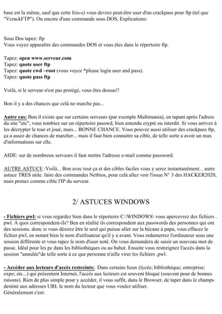 base est la même, sauf que cette fois-ci vous devrez peut-être user d'un crackpass pour ftp (tel que
"VcrackFTP"). Ou encore d'une commande sous DOS; Explications:

Sous Dos tapez: ftp
Vous voyez apparaître des commandes DOS et vous êtes dans le répertoire ftp.
Tapez: open www.serveur.com
Tapez: quote user ftp
Tapez: quote cwd ~root (vous voyez *please login user and pass).
Tapez: quote pass ftp
Voilà, si le serveur n'est pas protégé, vous êtes dessus!!
Bon il y a des chances que celà ne marche pas...
Autre cas: Bon il existe que sur certains serveurs (par exemple Multimania), en tapant après l'adress
du site "etc", vous tombiez sur un répertoire passwd, bien entendu crypté ou interdit. Si vous arrivez à
les décrypter le tour et joué, mais... BONNE CHANCE. Vous pouvez aussi utiliser des crackpass ftp,
ça a assez de chances de marcher... mais il faut bien connaitre sa cible, de telle sorte a avoir un max
d'informations sur elle.
AIDE: sur de nombreux serveurs il faut mettre l'adresse e-mail comme password.
AUTRE ASTUCE :Voilà... Bon avec tout ça et des cibles faciles vous y serez instantanément... autre
astuce TRES utile. faire des commandes Netbios, pour celà allez voir l'issue N° 3 des HACKER2020,
mais prenez comme cible l'IP du serveur.

2/ ASTUCES WINDOWS
- Fichiers pwl: si vous regardez bien dans le répertoire C:WINDOWS vous apercevrez des fichiers .
pwl. A quoi correspondent-ils? Ben en réalité ils correspondent aux passwords des personnes qui ont
des sessions. donc si vous désirez être le seul qui puisse aller sur la bécane à papa, vous effacez le
fichier pwl, en notant bien le nom d'utilisateur qu'il y a avant. Vous redamerrez l'ordinateur sous une
session différente et vous tapez le nom d'user noté. On vous demandera de saisir un nouveau mot de
passe. Idéal pour les pc dans les bibliothèques ou au bahut. Ensuite vous restreignez l'accès dans la
session "annulée"de telle sorte à ce que personne n'aille virer les fichiers .pwl.
- Accéder aux lecteurs d'accès restreints: Dans certains lieux (lycée; bibliothèque; entreprise;
expo; etc...) qui présentent Internet, l'accès aux lecteurs est souvent bloqué (souvent pour de bonnes
raisons). Rien de plus simple pour y accéder, il vous suffit, dans le Browser, de taper dans le champs
destiné aux adresses URL le nom du lecteur que vous voulez utiliser.
Généralement c'est:

 