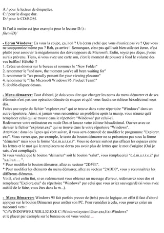 A:/ pour le lecteur de disquettes.
C:/ pour le disque dur.
D:/ pour le CD-ROM.
Et l'url à mettre est (par exemple pour le lecteur D:) :
file:///D|/
- Ecran Windows: Ca vous la coupe, ça, non ? Un écran caché que vous n'auriez pas vu ? Que vous
ne soupçonniez même pas ? Bah, ça arrive ! Remarquez, c'est pas qu'il soit bien utile cet écran, c'est
plutôt pour assouvir la mégalomanie des développeurs de Microsoft. Enfin, soyez pas déçus, j'vous
aurais prévenu. Tiens, si vous avez une carte son, c'est le moment de pousser à fond le volume des
vos baffles! Héhéhé !!
1. Créez un dossier sur le bureau et nommez le "New Folder"
2. renommer le "and now, the moment you've all been waiting for"
3. renommer le "we proudly present for your viewing pleasure"
4. renommer le "The Microsoft Windows 95 Product Team!"
5. double-cliquez dessus.
- Menu démarrer: Tout d'abord, je dois vous dire que changer les noms du menu démarrer et de ses
éléments n'est pas une opération dénuée de risques et qu'il vous faudra un éditeur héxadécimal sous
dos.
Faites une copie du fichier "explorer.exe" qui se trouve dans votre répertoire "Windows" dans un
autre répertoire. Ainsi, si jamais vous rencontriez un problème après la manip, vous n'aurez qu'à
remplacer celui qui se trouve dans le répertoire "Windows" par celui-ci.
Redémarrez votre ordinateur en mode Dos et lancez votre éditeur héxadécimal. Ouvrez avec ce
dernier le fichier "explorer.exe" qui se trouve dans le votre répertoire "Windows".
Attention : dans les lignes qui vont suivre, il vous sera demandé de modifier le programme "Explorer.
exe". Vous verrez que, par exemple, le texte du bouton démarrer ne se présentera pas sous la forme
"démarrer" mais sous la forme "d.é.m.a.r.r.e.r". Vous ne devrez surtout pas effacer les espaces entre
les lettres et le mot qui le remplacera ne devra pas avoir plus de lettres que le mot d'origine (Oui je
sais, c'est compliqué).
Si vous voulez que le bouton "démarrer" soit le bouton "salut", vous remplacerez "d.é.m.a.r.r.e.z" par
"s.a.l.u.t. . . ".
* Pour modifier le bouton démarrer, allez au secteur "2D59E".
* Pour modifier les éléments du menu démarrer, allez au secteur "2ADE0", vous y reconnaîtrez les
différents éléments.
Voilà, c'est enfin fini, si en redémarrant vous obtenez un message d'erreur, redémarrez sous dos et
remplacez "Explore.exe" du répertoire "Windows" par celui que vous aviez sauvegardé (si vous avez
oublié de le faire, vous êtes dans la m...).
- Menu Démarrer: Windows 95 fait parfois preuve de (très) peu de logique, en effet il faut d'abord
appuyer sur le bouton Démarrer pour arrêter son PC. Pour remédier à cela, vous pouvez créer un
raccourci vers :
"C:WINDOWSRUNDLL32.EXE C:WindowssystemUser.exe,ExitWindows"
et le placer par exemple sur le bureau ou où vous voulez ...

 