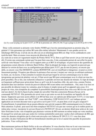 criminel!
Voilà comment se présente votre fenêtre NOBO si quelqu'un vous ping!

(ici il y a eut un ping sur le port 31337, et l'IP de la personne est: 208.216.166.72 qui a pingé à 22:28:30 au 05/11/98)

Donc voilà comment se présente votre fenêtre NOBO qui s'ouvrira automatiquement au premier ping. En
général 1/3 des personnes qui utilise BO sont elles même infectées! Maintenant il vous gaudra savoir ou
télécharger BO120.zip. L'url du site de cDc (où est en téléchargement BO) est: http://www.cultdeadcow.com/
tools/bo.html. Mais revenons à nos moyens de détection de BO!
(La suite de ce texte est vaguement inspiré du Pirates MAG' N°2). Bon ce qu'il faut savoir: (et ça c'est moé qui le
dit). Il existe une commande netstat que l'on peut faire sous dos. Cette commande permet de surveiller les ports
actifs de votre bécane! Vous allez voir le rapport entre ça et BO! Je m'explique: on peut trouver des quantités de
programmes censés détecter et détruire Back Orifice. Mais la pluspart du temps, ces logiciels ne peuvent que
détecter la version de base avec sa configuration par défaut (port 31337, pas de mot de passe), ou encore que
dalle, ou encore vous filer BOSERVE comme BOSNIFFER. ceci est insuffisant et dangereux: on peut se croire
faussement protégé. N'espérez pas détecter la présence d'un serveur (=trojan) sur votre pc en utilisant seulement
le client, car, là encore, il faut connaitre le numéro de port par lequel le serveur communique avec le client
(programme qui permet de pénétrer votr pc). Il faut savoir que BO peut communiquer avec le client sur tous les
ports possibles. De ce fait, une recherche exhaustive va prendre environ une dizaine de minutes. Ce laps de temps
est largement suffisant pour qu'un pirate fasse ce qu'il veut de la machine cible. des anti-virus, comme Norton,
déclarent dans leur dernière version de pouvoir détecter BO avant même son installation... Oui, mais il ne leur est
pas possible de détecter toutes les variantes, pour la bonne et simple raison qu'il en apparaît sans cesse. Et )
propos de virus, rien n'empêche de compbner la posssibilité d'autoreplication d'un virus avec BO (le truc qui fait
mal aux dents!). En fait la façon la plus simple de surveiller l'état des connexions Réseau d'un pc est la
commande NETSTAT. Elle permettra de savoir tout ce qui entre ou sort de la machine sur laquelle elle est
lancée. Supposons que nous ayons affaire à un BO de base avec ses options par défaut (port 31337). si vous tapez
dans ue fenêtre Dos: netstat -an I find "UDP", vous obtiendrez: UDP 0.0.0.0:31337, ceci indique qu'une
application est en train découter tout ce qui arrive sur le port 31337, on peut donc avoir un gros soupçon!!!
Eventuellement, le propriétaire du pc pourra détecter une activité suspecte (BO communiquant avec le client).
Mais attention: le pirate peut aussi très bien remplacer NETSTAT.exe par une version qui ne le trahira point ou
même plus vicieux: incorporer le serveur (boserve) à NETSTAT! Ah oui, un dernier détail pour achever de vous
faire froid dans le dos: rien n'empêche que plusieurs versions de BO tournent en même temps sur votre machine.
Et puisqu'il ne serait pas juste que seules les victimes potentielles aient peur: sachez chers utilisateurs de BO, que
toutes les données récupérées par le client sont envoyées vers l'adresse IP 209.25.3.113: vous êtes donc
surveillés. de plus l'utilisation de BO est formellement interdite par la loi et saurait être passible de poursuites
judiciaires. Vous voilà prévenus.
Bon maintenant parlons de Back Orifice et de son utilisation. Si vous cherchez bien sur le net vous trouverez
facilement des: "comment télécharger BO, télécharger BO ici et maintenant, la vraie version de BO en

 