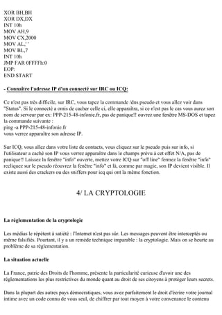 XOR BH,BH
XOR DX,DX
INT 10h
MOV AH,9
MOV CX,2000
MOV AL,' '
MOV BL,7
INT 10h
JMP FAR 0FFFFh:0
EOP:
END START
- Connaître l'adresse IP d'un connecté sur IRC ou ICQ:
Ce n'est pas très difficile, sur IRC, vous tapez la commande /dns pseudo et vous allez voir dans
"Status". Si le connecté a omis de cacher celle ci, elle apparaîtra, si ce n'est pas le cas vous aurez son
nom de serveur par ex: PPP-215-48-infonie.fr, pas de panique!! ouvrez une fenêtre MS-DOS et tapez
la commande suivante :
ping -a PPP-215-48-infonie.fr
vous verrez apparaître son adresse IP.
Sur ICQ, vous allez dans votre liste de contacts, vous cliquez sur le pseudo puis sur info, si
l'utilisateur a caché son IP vous verrez apparaître dans le champs prévu à cet effet N/A, pas de
panique!! Laissez la fenêtre "info" ouverte, mettez votre ICQ sur "off line" fermez la fenêtre "info"
recliquez sur le pseudo réouvrez la fenêtre "info" et là, comme par magie, son IP devient visible. Il
existe aussi des crackers ou des sniffers pour icq qui ont la même fonction.

4/ LA CRYPTOLOGIE

La réglementation de la cryptologie
Les médias le répètent à satiété : l'Internet n'est pas sûr. Les messages peuvent être interceptés ou
même falsifiés. Pourtant, il y a un remède technique imparable : la cryptologie. Mais on se heurte au
problème de sa réglementation.
La situation actuelle
La France, patrie des Droits de l'homme, présente la particularité curieuse d'avoir une des
réglementations les plus restrictives du monde quant au droit de ses citoyens à protéger leurs secrets.
Dans la plupart des autres pays démocratiques, vous avez parfaitement le droit d'écrire votre journal
intime avec un code connu de vous seul, de chiffrer par tout moyen à votre convenance le contenu

 