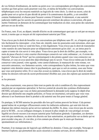 de vos fichiers d'ordinateurs, de mettre au point avec vos correspondants privilégiés des conventions
secrètes qui font qu'eux seuls pourront vous lire, et même de brouiller vos conversations
téléphoniques avec les moyens matériels ou logiciels de votre choix. Le droit au secret, celui de
garder pour soi ce qu'on n'a pas décidé de porter à la connaissance du public, y est considéré
comme fondamental, et chacun peut l'assurer comme il l'entend. Evidemment, si une autorité
judiciaire établit que les secrets en question peuvent constituer des pièces à conviction, elle peut
mettre l'intéressé en demeure de lui communiquer leur traduction en clair, sous peine des sanctions
prévues en cas de refus.
En France, non. Il est, au départ, interdit d'écrire ou de communiquer quoi que ce soit par un moyen
secret, à moins que ce moyen ait été expressément autorisé par l'Etat.
Vous n'avez pas le droit de brouiller vos conversations par téléphone sans fil ; or, n'importe qui peut
très facilement les intercepter - c'est, bien sûr, interdit, mais les poursuites sont rarissimes, alors que
le matériel pour le faire se vend très bien, et très légalement. Vous n'avez pas le droit de transmettre
votre numéro de carte bancaire pour un télépaiement autrement qu'en clair ; or, un intrus peut le
capter et tenter de s'en servir à votre place. Vous n'avez pas le droit de chiffrer, par exemple, vos
mots de passe d'accès à votre courrier électronique conservés sur votre ordinateur ; or, il existe des
logiciels "chevaux de Troie" qui les communiquent à des pirates quand vous vous connectez sur
l'Internet, et vous en avez peut-être déjà téléchargé sans le savoir. Vous n'avez même pas le droit de
conserver votre journal, votre agenda, votre carnet d'adresses, le manuscrit de votre roman, vos
souvenirs amoureux, vos fantasmes secrets, votre correspondance la plus intime, les notes que vous
inspirent votre dernière séance chez le psychanalyste, quoi que ce soit en somme, sous une forme
que vous seul pourrez relire. Et si vous êtes avocat ou médecin, vous n'avez pas le droit de rendre
même les dossiers relevant du secret professionnel illisibles aux yeux des espions qui auraient réussi
à
se les procurer.
Ou, plus exactement, vous pouvez faire tout ou partie de cela à condition d'y être expressément
autorisé par un organisme spécialisé, le Service central de sécurité des systèmes d'information
(SCSSI), soit parce que vous en faites personnellement la demande (cela suppose le dépôt d'un
dossier qui déclenche une enquête policière, et l'issue est incertaine), soit parce que vous vous
adressez à un fournisseur dont le produit a été autorisé une fois pour toutes à l'usage général.
En pratique, le SCSSI autorise les procédés dès lors qu'il estime pouvoir les briser. Cela permet
quand même de se protéger efficacement contre les indiscrets ordinaires, qui sont très loin de
disposer des mêmes moyens qu'un service national du chiffre. Si, donc, vous n'avez pas de secrets
pour le SCSSI... ou ses collègues étrangers, le moyen le plus simple de vous protéger en toute
légalité est d'avoir recours à un moyen autorisé pour l'utilisation générale. Cependant, ces derniers
sont très peu nombreux, ou alors très discrets sur leur autorisation, en particulier sur sa durée qui ne
peut excéder cinq ans. (A vrai dire, je n'en connais pas d'autre que le mien qui fournisse
spontanément ces informations.)
Pourtant, il ne manque pas de logiciels qui chiffrent les données. Citons, par exemple, Netscape et
Internet Explorer, qui permettent des accès sécurisés à certains serveurs, divers utilitaires de

 