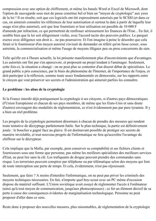 compression avec une option de chiffrement, et même les banals Word et Excel de Microsoft, dont
l'option de sauvegarde sous mot de passe constitue bel et bien un "moyen de cryptologie" aux yeux
de la loi ! Il en résulte, soit que ces logiciels ont été expressément autorisés par le SCSSI (et dans ce
cas, on aimerait connaître les références de leur autorisation et surtout la date à partir de laquelle leur
usage n'est plus autorisé), soit que leur fourniture et leur utilisation est passible de 10 000 F
d'amende par infraction, ce qui permettrait de renflouer sérieusement les finances de l'Etat... En fait, il
semble bien que la loi soit allègrement violée, avec l'accord tacite des pouvoirs publics. Le parquet
exerce avec dilligence son droit à... ne pas poursuivre. Et l'on imagine à peine le désordre que cela
ferait si le fournisseur d'un moyen autorisé s'avisait de demander en référé qu'on fasse cesser, sous
astreinte, la commercialisation et même l'usage de moyens illégaux peu ou prou concurrents du sien.
Telle qu'elle est à l'heure actuelle, la loi présente manifestement plus d'inconvénients que d'avantages.
Les autorités ont fini par s'en apercevoir, et proposent un projet tendant à l'aménager. Seulement,
cette fois-ci, la situation a changé : on ne peut plus se contenter d'un discret débat de spécialistes. Le
grand public a pris conscience, par le biais du phénomène de l'Internet, de l'importance de l'enjeu, et
doit participer à la réflexion, somme toute assez fondamentale en démocratie, sur les rapports entre
le citoyen qui veut préserver ses secrets et l'administration qui aimerait parfois les connaître.
Le problème : les abus de la cryptologie
Si la France interdit déjà pratiquement la cryptologie à ses citoyens, si d'autres pays démocratiques
(l'Union Européenne et chacun de ses pays membres, de même que les Etats-Unis et sans doute
d'autres) envisagent des modalités de réglementation, ce n'est évidemment pas par pure tyrannie. Il y
a bien un réel problème.
Les progrès de la cryptologie permettent désormais à chacun de prendre des mesures qui rendent
toute tentative de décryptage parfaitement futile. Sur le plan technique, la partie est définitivement
jouée : le bouclier a gagné face au glaive. Il est dorénavant possible de protéger ses secrets de
manière inviolable, et tout nouveau progrès de l'informatique ne fera qu'accroître l'avantage du
chiffreur sur le décrypteur.
Cela implique que la Mafia, par exemple, peut conserver sa comptabilité et ses fichiers clients et
fournisseurs sous une forme que personne, pas même les meilleurs spécialistes des meilleurs services
d'Etat, ne peut lire sans la clé. Les trafiquants de drogue peuvent prendre des commandes sans
risque. Les terroristes peuvent conspirer par téléphone ou par télématique selon des moyens qui font
de toute interception une perte de temps. Et cela, évidemment, n'est pas réjouissant.
Seulement, que faire ? A moins d'interdire l'informatique, on ne peut pas priver les criminels des
moyens techniques nécessaires. En fait, n'importe quel boy-scout avec un PC même d'occasion
dispose du matériel suffisant. L'Union soviétique avait essayé de réglementer l'accès à l'ordinateur
(ainsi qu'à tout moyen de communication, jusqu'aux photocopieuses) ; ce fut un élément décisif de sa
perte à cause des conséquences évidentes de marginalisation technologique. Personne ne peut
proposer d'aller dans ce sens.
Reste donc à proposer des nouvelles mesures, plus raisonnables, de réglementation de la cryptologie

 
