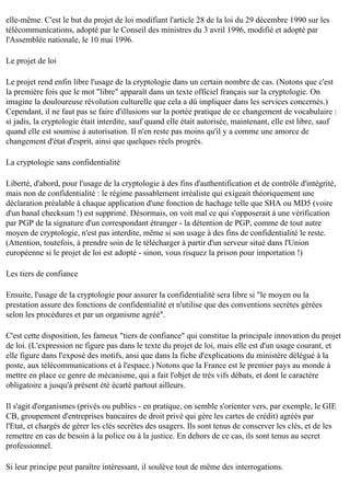 elle-même. C'est le but du projet de loi modifiant l'article 28 de la loi du 29 décembre 1990 sur les
télécommunications, adopté par le Conseil des ministres du 3 avril 1996, modifié et adopté par
l'Assemblée nationale, le 10 mai 1996.
Le projet de loi
Le projet rend enfin libre l'usage de la cryptologie dans un certain nombre de cas. (Notons que c'est
la première fois que le mot "libre" apparaît dans un texte officiel français sur la cryptologie. On
imagine la douloureuse révolution culturelle que cela a dû impliquer dans les services concernés.)
Cependant, il ne faut pas se faire d'illusions sur la portée pratique de ce changement de vocabulaire :
si jadis, la cryptologie était interdite, sauf quand elle était autorisée, maintenant, elle est libre, sauf
quand elle est soumise à autorisation. Il n'en reste pas moins qu'il y a comme une amorce de
changement d'état d'esprit, ainsi que quelques réels progrès.
La cryptologie sans confidentialité
Liberté, d'abord, pour l'usage de la cryptologie à des fins d'authentification et de contrôle d'intégrité,
mais non de confidentialité : le régime passablement irréaliste qui exigeait théoriquement une
déclaration préalable à chaque application d'une fonction de hachage telle que SHA ou MD5 (voire
d'un banal checksum !) est supprimé. Désormais, on voit mal ce qui s'opposerait à une vérification
par PGP de la signature d'un correspondant étranger - la détention de PGP, comme de tout autre
moyen de cryptologie, n'est pas interdite, même si son usage à des fins de confidentialité le reste.
(Attention, toutefois, à prendre soin de le télécharger à partir d'un serveur situé dans l'Union
européenne si le projet de loi est adopté - sinon, vous risquez la prison pour importation !)
Les tiers de confiance
Ensuite, l'usage de la cryptologie pour assurer la confidentialité sera libre si "le moyen ou la
prestation assure des fonctions de confidentialité et n'utilise que des conventions secrètes gérées
selon les procédures et par un organisme agréé".
C'est cette disposition, les fameux "tiers de confiance" qui constitue la principale innovation du projet
de loi. (L'expression ne figure pas dans le texte du projet de loi, mais elle est d'un usage courant, et
elle figure dans l'exposé des motifs, ansi que dans la fiche d'explications du ministère délégué à la
poste, aux télécommunications et à l'espace.) Notons que la France est le premier pays au monde à
mettre en place ce genre de mécanisme, qui a fait l'objet de très vifs débats, et dont le caractère
obligatoire a jusqu'à présent été écarté partout ailleurs.
Il s'agit d'organismes (privés ou publics - en pratique, on semble s'orienter vers, par exemple, le GIE
CB, groupement d'entreprises bancaires de droit privé qui gère les cartes de crédit) agréés par
l'Etat, et chargés de gérer les clés secrètes des usagers. Ils sont tenus de conserver les clés, et de les
remettre en cas de besoin à la police ou à la justice. En dehors de ce cas, ils sont tenus au secret
professionnel.
Si leur principe peut paraître intéressant, il soulève tout de même des interrogations.

 