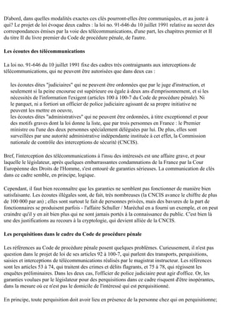 D'abord, dans quelles modalités exactes ces clés pourront-elles être communiquées, et au juste à
qui? Le projet de loi évoque deux cadres : la loi no. 91-646 du 10 juillet 1991 relative au secret des
correspondances émises par la voie des télécommunications, d'une part, les chapitres premier et II
du titre II du livre premier du Code de procédure pénale, de l'autre.
Les écoutes des télécommunications
La loi no. 91-646 du 10 juillet 1991 fixe des cadres très contraignants aux interceptions de
télécommunications, qui ne peuvent être autorisées que dans deux cas :
les écoutes dites "judiciaires" qui ne peuvent être ordonnées que par le juge d'instruction, et
seulement si la peine encourue est supérieure ou égale à deux ans d'emprisonnement, et si les
nécessités de l'information l'exigent (articles 100 à 100-7 du Code de procédure pénale). Ni
le parquet, ni a fortiori un officier de police judiciaire agissant de sa propre initiative ne
peuvent les mettre en oeuvre,
les écoutes dites "administratives" qui ne peuvent être ordonnées, à titre exceptionnel et pour
des motifs graves dont la loi donne la liste, que par trois personnes en France : le Premier
ministre ou l'une des deux personnes spécialement déléguées par lui. De plus, elles sont
surveillées par une autorité administrative indépendante instituée à cet effet, la Commission
nationale de contrôle des interceptions de sécurité (CNCIS).
Bref, l'interception des télécommunications à l'insu des intéressés est une affaire grave, et pour
laquelle le législateur, après quelques embarrassantes condamnations de la France par la Cour
Européenne des Droits de l'Homme, s'est entouré de garanties sérieuses. La communication de clés
dans ce cadre semble, en principe, logique.
Cependant, il faut bien reconnaître que les garanties ne semblent pas fonctionner de manière bien
satisfaisante. Les écoutes illégales sont, de fait, très nombreuses (la CNCIS avance le chiffre de plus
de 100 000 par an) ; elles sont surtout le fait de personnes privées, mais des bavures de la part de
fonctionnaires se produisent parfois - l'affaire Schuller / Maréchal en a fourni un exemple, et on peut
craindre qu'il y en ait bien plus qui ne sont jamais portés à la connaissance du public. C'est bien là
une des justifications au recours à la cryptologie, qui devient alliée de la CNCIS.
Les perquisitions dans le cadre du Code de procédure pénale
Les références au Code de procédure pénale posent quelques problèmes. Curieusement, il n'est pas
question dans le projet de loi de ses articles 92 à 100-7, qui parlent des transports, perquisitions,
saisies et interceptions de télécommunications réalisés par le magistrat instructeur. Les références
sont les articles 53 à 74, qui traitent des crimes et délits flagrants, et 75 à 78, qui régissent les
enquêtes préliminaires. Dans les deux cas, l'officier de police judiciaire peut agir d'office. Or, les
garanties voulues par le législateur pour des perquisitions dans ce cadre risquent d'être inopérantes,
dans la mesure où ce n'est pas le domicile de l'intéressé qui est perquisitionné.
En principe, toute perquisition doit avoir lieu en présence de la personne chez qui on perquisitionne;

 