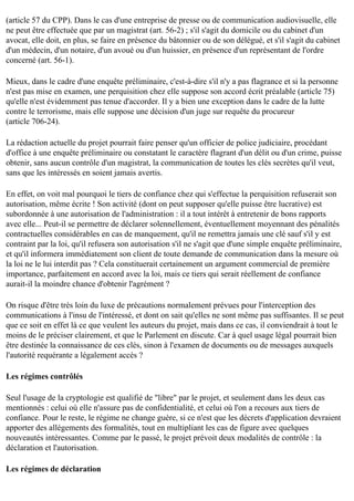 (article 57 du CPP). Dans le cas d'une entreprise de presse ou de communication audiovisuelle, elle
ne peut être effectuée que par un magistrat (art. 56-2) ; s'il s'agit du domicile ou du cabinet d'un
avocat, elle doit, en plus, se faire en présence du bâtonnier ou de son délégué, et s'il s'agit du cabinet
d'un médecin, d'un notaire, d'un avoué ou d'un huissier, en présence d'un représentant de l'ordre
concerné (art. 56-1).
Mieux, dans le cadre d'une enquête préliminaire, c'est-à-dire s'il n'y a pas flagrance et si la personne
n'est pas mise en examen, une perquisition chez elle suppose son accord écrit préalable (article 75)
qu'elle n'est évidemment pas tenue d'accorder. Il y a bien une exception dans le cadre de la lutte
contre le terrorisme, mais elle suppose une décision d'un juge sur requête du procureur
(article 706-24).
La rédaction actuelle du projet pourrait faire penser qu'un officier de police judiciaire, procédant
d'office à une enquête préliminaire ou constatant le caractère flagrant d'un délit ou d'un crime, puisse
obtenir, sans aucun contrôle d'un magistrat, la communication de toutes les clés secrètes qu'il veut,
sans que les intéressés en soient jamais avertis.
En effet, on voit mal pourquoi le tiers de confiance chez qui s'effectue la perquisition refuserait son
autorisation, même écrite ! Son activité (dont on peut supposer qu'elle puisse être lucrative) est
subordonnée à une autorisation de l'administration : il a tout intérêt à entretenir de bons rapports
avec elle... Peut-il se permettre de déclarer solennellement, éventuellement moyennant des pénalités
contractuelles considérables en cas de manquement, qu'il ne remettra jamais une clé sauf s'il y est
contraint par la loi, qu'il refusera son autorisation s'il ne s'agit que d'une simple enquête préliminaire,
et qu'il informera immédiatement son client de toute demande de communication dans la mesure où
la loi ne le lui interdit pas ? Cela constituerait certainement un argument commercial de première
importance, parfaitement en accord avec la loi, mais ce tiers qui serait réellement de confiance
aurait-il la moindre chance d'obtenir l'agrément ?
On risque d'être très loin du luxe de précautions normalement prévues pour l'interception des
communications à l'insu de l'intéressé, et dont on sait qu'elles ne sont même pas suffisantes. Il se peut
que ce soit en effet là ce que veulent les auteurs du projet, mais dans ce cas, il conviendrait à tout le
moins de le préciser clairement, et que le Parlement en discute. Car à quel usage légal pourrait bien
être destinée la connaissance de ces clés, sinon à l'examen de documents ou de messages auxquels
l'autorité requérante a légalement accès ?
Les régimes contrôlés
Seul l'usage de la cryptologie est qualifié de "libre" par le projet, et seulement dans les deux cas
mentionnés : celui où elle n'assure pas de confidentialité, et celui où l'on a recours aux tiers de
confiance. Pour le reste, le régime ne change guère, si ce n'est que les décrets d'application devraient
apporter des allégements des formalités, tout en multipliant les cas de figure avec quelques
nouveautés intéressantes. Comme par le passé, le projet prévoit deux modalités de contrôle : la
déclaration et l'autorisation.
Les régimes de déclaration

 