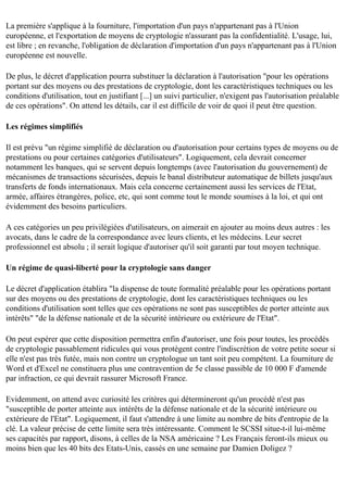La première s'applique à la fourniture, l'importation d'un pays n'appartenant pas à l'Union
européenne, et l'exportation de moyens de cryptologie n'assurant pas la confidentialité. L'usage, lui,
est libre ; en revanche, l'obligation de déclaration d'importation d'un pays n'appartenant pas à l'Union
européenne est nouvelle.
De plus, le décret d'application pourra substituer la déclaration à l'autorisation "pour les opérations
portant sur des moyens ou des prestations de cryptologie, dont les caractéristiques techniques ou les
conditions d'utilisation, tout en justifiant [...] un suivi particulier, n'exigent pas l'autorisation préalable
de ces opérations". On attend les détails, car il est difficile de voir de quoi il peut être question.
Les régimes simplifiés
Il est prévu "un régime simplifié de déclaration ou d'autorisation pour certains types de moyens ou de
prestations ou pour certaines catégories d'utilisateurs". Logiquement, cela devrait concerner
notamment les banques, qui se servent depuis longtemps (avec l'autorisation du gouvernement) de
mécanismes de transactions sécurisées, depuis le banal distributeur automatique de billets jusqu'aux
transferts de fonds internationaux. Mais cela concerne certainement aussi les services de l'Etat,
armée, affaires étrangères, police, etc, qui sont comme tout le monde soumises à la loi, et qui ont
évidemment des besoins particuliers.
A ces catégories un peu privilégiées d'utilisateurs, on aimerait en ajouter au moins deux autres : les
avocats, dans le cadre de la correspondance avec leurs clients, et les médecins. Leur secret
professionnel est absolu ; il serait logique d'autoriser qu'il soit garanti par tout moyen technique.
Un régime de quasi-liberté pour la cryptologie sans danger
Le décret d'application établira "la dispense de toute formalité préalable pour les opérations portant
sur des moyens ou des prestations de cryptologie, dont les caractéristiques techniques ou les
conditions d'utilisation sont telles que ces opérations ne sont pas susceptibles de porter atteinte aux
intérêts" "de la défense nationale et de la sécurité intérieure ou extérieure de l'Etat".
On peut espérer que cette disposition permettra enfin d'autoriser, une fois pour toutes, les procédés
de cryptologie passablement ridicules qui vous protègent contre l'indiscrétion de votre petite soeur si
elle n'est pas très futée, mais non contre un cryptologue un tant soit peu compétent. La fourniture de
Word et d'Excel ne constituera plus une contravention de 5e classe passible de 10 000 F d'amende
par infraction, ce qui devrait rassurer Microsoft France.
Evidemment, on attend avec curiosité les critères qui détermineront qu'un procédé n'est pas
"susceptible de porter atteinte aux intérêts de la défense nationale et de la sécurité intérieure ou
extérieure de l'Etat". Logiquement, il faut s'attendre à une limite au nombre de bits d'entropie de la
clé. La valeur précise de cette limite sera très intéressante. Comment le SCSSI situe-t-il lui-même
ses capacités par rapport, disons, à celles de la NSA américaine ? Les Français feront-ils mieux ou
moins bien que les 40 bits des Etats-Unis, cassés en une semaine par Damien Doligez ?

 