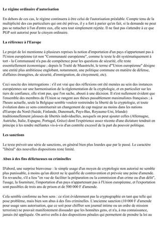 Le régime ordinaire d'autorisation
En dehors de ces cas, le régime continuera à être celui de l'autorisation préalable. Compte tenu de la
multiplicité des cas particuliers qui ont été prévus, il y a fort à parier qu'en fait, si la demande ne peut
pas se rattacher à l'un d'entre eux, elle sera tout simplement rejetée. Il ne faut pas s'attendre à ce que
PGP soit autorisé pour le citoyen ordinaire.
La référence à l'Europe
Le projet de loi mentionne à plusieurs reprises la notion d'importation d'un pays n'appartenant pas à
l'Union européenne (et non "Communauté européenne", comme le texte le dit systématiquement à
tort - la Communauté n'a pas de compétence pour les questions de sécurité, elle reste
essentiellement économique ; depuis le Traité de Maastricht, le terme d'"Union européenne" désigne
une entité plus ambitieuse englobant, notamment, une politique commune en matière de défense,
d'affaires étrangères, de sécurité, d'immigration, de citoyenneté, etc).
Ceci suscite des interrogations : s'il est vrai que des réflexions ont été menées au sein des instances
européennes sur une harmonisation de la réglementation de la cryptologie, et en particulier sur les
tiers de confiance, elle n'ont pas, que l'on sache, abouti à une décision. Il n'est nullement évident que
l'ensemble des membres de l'Union se rangent aux thèses passablement maximalistes françaises ; à
l'heure actuelle, seule la Belgique semble vouloir restreindre la liberté de la cryptologie, et toute
évolution dans ce sens constituerait un changement de cap majeur au moins dans les nations
d'Europe du Nord (Suède, Finlande, Danemark, Pays-Bas, Royaume-Uni, Irlande)
traditionnellement jalouses de libertés individuelles, auxquels on peut ajouter celles (Allemagne,
Autriche, Italie, Espagne, Portugal, Grèce) dont l'expérience assez récente d'une dictature tendrait en
principe à les rendre méfiantes vis-à-vis d'un contrôle excessif de la part du pouvoir politique.
Les sanctions
Le texte prévoit une série de sanctions, en général bien plus lourdes que par le passé. Le caractère
"libéral" des nouvelles dispositions reste limité.
Abus à des fins délictueuses ou criminelles
D'abord, une surprise bienvenue : le simple usage d'un moyen de cryptologie non autorisé ne semble
plus punissable, à moins qu'un décret ne le qualifie de contravention et prévoie une peine d'amende.
En revanche, s'il a lieu "en vue de faciliter la préparation ou la commission d'un crime ou d'un délit",
l'usage, la fourniture, l'importation d'un pays n'appartenant pas à l'Union européenne, et l'exportation
sont passibles de trois ans de prison et de 500 000 F d'amende.
Cela semble conforme au bon sens : ce n'est évidemment pas la cryptographie en tant que telle qui
pose problème, mais bien son abus à des fins criminelles. L'ancienne sanction (10 000 F d'amende
pour usage sans autorisation, que ce soit pour chiffrer son journal intime ou un ordre de mission
terroriste) ne pouvait manifestement dissuader que les honnêtes gens, et n'a, à ma connaissance,
jamais été appliquée. On arrive enfin à des dispositions pénales qui permettent de prendre la loi au

 