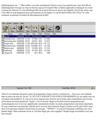 téléchargement, etc...". Mais méfiez vous des contrefaçons! Qu'est ce qui vous garantit que votre cher BO en
téléchargement n'est pas un virus ou boserve (qui est le trojan)? Ben va falloir apprendre à distinguer les vraies
versions des fausses! Si vous télécharger BO sur le net il faut savoir que le zip s'appelle: bo120.zip, sinon vous
virez! BO est trop dangereux pour qu'on prenne ça à la légère! Le zip de Back Orifice fait 278 ko. Et voilà
comment se présente la fenêtre de décompression de BO:

Alors ici on remarque plusieurs sortes de programmes: bogui, boserve, boclient etc... Tout vous sera expliqué
dans la notice du nom de "bo.txt". IL NE FAUT SURTOUT PAS EXECUTER BOSERVE (je me répète mais on
est jamais trop prudent!). Si vous ne le savez toujours pas: boserve est le trojan, plus couramment sous le nom
qu'on donne au terme général de "trojan", c'est le serveur. Bogui et boclient sont les programmes qui
communiquent avec le serveur, appelés plus couramment clients. les autres programmes sont moins importants.
Si vous connaissez une personne infectée par le serveur alors éxécutez bogui et rentrer son IP, puis faites: ping
host. Si la personne répond à l'autre bout un message : "!PONG!"+ le nom de l'utilisateur s'affichera sur votre
fenêtre bogui. Mais comment savoir si c'est bien bogui que vous regardez? Simple bogui resssemble à ceci une
fois éxécuté:

 