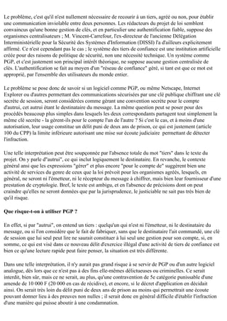 Le problème, c'est qu'il n'est nullement nécessaire de recourir à un tiers, agréé ou non, pour établir
une communication inviolable entre deux personnes. Les rédacteurs du projet de loi semblent
convaincus qu'une bonne gestion de clés, et en particulier une authentification fiable, suppose des
organismes centralisateurs ; M. Vincent-Carrefour, l'ex-directeur de l'ancienne Délégation
Interministérielle pour la Sécurité des Systèmes d'Information (DISSI) l'a d'ailleurs explicitement
affirmé. Ce n'est cependant pas le cas ; le système des tiers de confiance est une institution artificielle
créée pour des raisons de politique de sécurité, non une nécessité technique. Un système comme
PGP, et c'est justement son principal intérêt théorique, ne suppose aucune gestion centralisée de
clés. L'authentification se fait au moyen d'un "réseau de confiance" géré, si tant est que ce mot est
approprié, par l'ensemble des utilisateurs du monde entier.
Le problème se pose donc de savoir si un logiciel comme PGP, ou même Netscape, Internet
Explorer ou d'autres permettant des communications sécurisées par une clé publique chiffrant une clé
secrète de session, seront considérées comme gérant une convention secrète pour le compte
d'autrui, cet autrui étant le destinataire du message. La même question peut se poser pour des
procédés beaucoup plus simples dans lesquels les deux correspondants partagent tout simplement la
même clé secrète - la gèrent-ils pour le compte l'un de l'autre ? Si c'est le cas, et à moins d'une
autorisation, leur usage constitue un délit puni de deux ans de prison, ce qui est justement (article
100 du CPP) la limite inférieure autorisant une mise sur écoute judiciaire permettant de détecter
l'infraction.
Une telle interprétation peut être soupçonnée par l'absence totale du mot "tiers" dans le texte du
projet. On y parle d''autrui", ce qui inclut logiquement le destinataire. En revanche, le contexte
général ansi que les expressions "gérer" et plus encore "pour le compte de" suggèrent bien une
activité de services du genre de ceux que la loi prévoit pour les organismes agréés, lesquels, en
général, ne seront ni l'émetteur, ni le récepteur du message à chiffrer, mais bien leur fournisseur d'une
prestation de cryptologie. Bref, le texte est ambigu, et en l'absence de précisions dont on peut
craindre qu'elles ne seront données que par la jurisprudence, le justiciable ne sait pas très bien de
qu'il risque.
Que risque-t-on à utiliser PGP ?
En effet, si par "autrui", on entend un tiers : quelqu'un qui n'est ni l'émetteur, ni le destinataire du
message, ou si l'on considère que le fait de fabriquer, sans que le destinataire l'ait commandé, une clé
de session que lui seul peut lire ne saurait constituer à lui seul une gestion pour son compte, si, en
somme, ce qui est visé dans ce nouveau délit d'exercice illégal d'une activité de tiers de confiance est
bien ce qu'une lecture rapide peut faire penser, la situation est très différente.
Dans une telle interprétation, il n'y aurait pas grand risque à se servir de PGP ou d'un autre logiciel
analogue, dès lors que ce n'est pas à des fins elle-mêmes délictueuses ou criminelles. Ce serait
interdit, bien sûr, mais ce ne serait, au plus, qu'une contravention de 5e catégorie punissable d'une
amende de 10 000 F (20 000 en cas de récidive), et encore, si le décret d'application en décidait
ainsi. On serait très loin du délit puni de deux ans de prison au moins qui permettrait une écoute
pouvant donner lieu à des preuves non nulles ; il serait donc en général difficile d'établir l'infraction
d'une manière qui puisse aboutir à une condamnation.

 
