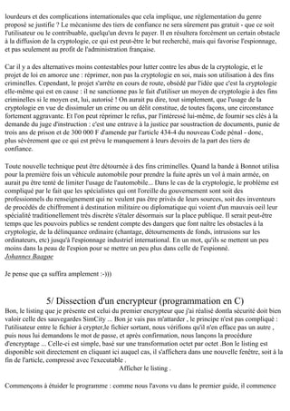 lourdeurs et des complications internationales que cela implique, une réglementation du genre
proposé se justifie ? Le mécanisme des tiers de confiance ne sera sûrement pas gratuit - que ce soit
l'utilisateur ou le contribuable, quelqu'un devra le payer. Il en résultera forcément un certain obstacle
à la diffusion de la cryptologie, ce qui est peut-être le but recherché, mais qui favorise l'espionnage,
et pas seulement au profit de l'administration française.
Car il y a des alternatives moins contestables pour lutter contre les abus de la cryptologie, et le
projet de loi en amorce une : réprimer, non pas la cryptologie en soi, mais son utilisation à des fins
criminelles. Cependant, le projet s'arrête en cours de route, obsédé par l'idée que c'est la cryptologie
elle-même qui est en cause : il ne sanctionne pas le fait d'utiliser un moyen de cryptologie à des fins
criminelles si le moyen est, lui, autorisé ! On aurait pu dire, tout simplement, que l'usage de la
cryptologie en vue de dissimuler un crime ou un délit constitue, de toutes façons, une circonstance
fortement aggravante. Et l'on peut réprimer le refus, par l'intéressé lui-même, de fournir ses clés à la
demande du juge d'instruction : c'est une entrave à la justice par soustraction de documents, punie de
trois ans de prison et de 300 000 F d'amende par l'article 434-4 du nouveau Code pénal - donc,
plus sévèrement que ce qui est prévu le manquement à leurs devoirs de la part des tiers de
confiance.
Toute nouvelle technique peut être détournée à des fins criminelles. Quand la bande à Bonnot utilisa
pour la première fois un véhicule automobile pour prendre la fuite après un vol à main armée, on
aurait pu être tenté de limiter l'usage de l'automobile... Dans le cas de la cryptologie, le problème est
compliqué par le fait que les spécialistes qui ont l'oreille du gouvernement sont soit des
professionnels du renseignement qui ne veulent pas être privés de leurs sources, soit des inventeurs
de procédés de chiffrement à destination militaire ou diplomatique qui voient d'un mauvais oeil leur
spécialité traditionellement très discrète s'étaler désormais sur la place publique. Il serait peut-être
temps que les pouvoirs publics se rendent compte des dangers que font naître les obstacles à la
cryptologie, de la délinquance ordinaire (chantage, détournements de fonds, intrusions sur les
ordinateurs, etc) jusqu'à l'espionnage industriel international. En un mot, qu'ils se mettent un peu
moins dans la peau de l'espion pour se mettre un peu plus dans celle de l'espionné.
Johannes Baagøe
Je pense que ça suffira amplement :-)))

5/ Dissection d'un encrypteur (programmation en C)
Bon, le listing que je présente est celui du premier encrypteur que j'ai réalisé dontla sécurité doit bien
valoir celle des sauvegardes SimCity ... Bon je vais pas m'attarder , le principe n'est pas compliqué :
l'utilisateur entre le fichier à crypter,le fichier sortant, nous vérifions qu'il n'en efface pas un autre ,
puis nous lui demandons le mot de passe, et après confirmation, nous lançons la procédure
d'encryptage ... Celle-ci est simple, basé sur une transformation octet par octet .Bon le listing est
disponible soit directement en cliquant ici auquel cas, il s'affichera dans une nouvelle fenêtre, soit à la
fin de l'article, compressé avec l'executable .
Afficher le listing .
Commençons à étuider le programme : comme nous l'avons vu dans le premier guide, il commence

 