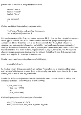 par une série de #include et puis par la fonction main:
#include "stdio.h"
#include "conio.h"
#include "dos.h"
void main(void)
{
Ceci est aussitôt suivi des déclarations des variables :
FILE *sourc,*dest;int code,verif,car=0,i,j,sur,oct;
char src[60],dst[60];struct date d;
En examinant ces variables, 2 types nous sont inconnus : FILE , ainsi que date . struct n'est pas tout à
fait un type de variable, c'est en fait une structure de données : un groupe contenant plusieurs
données .Ces 2 types de données sont en fait définis dans le fichier dos.h , FILE est aussi une
structure mais contenant des informations sur le fichier (son handle,sa taille,ses droits d'accès ...)
alors que date contient 3 données ,une pour le jour,une pour le mois et une pour l'année ;celle-ci sont
toujours appellées de la même manière, respectivement da_day,da_mon et da_year .Mais comme
elles sont comprises dans une structure, pour les utiliser il faut utiliser le nom de la structure juste
devant avec un point .Ici le nom de la structure est d .
Ensuite , nous avons les premières fonctionsd'initialisation :
getdate(&d);clrscr();
La fonction clrscr() définie dans conio.h sert à effacer l'écran alors que la fonction getdate( struct
date) permet d'initialiser une structure date à la date actuelle, c'est à dire mettre dans da_day le jour,
dans da_mon le mois et dans da_year l'année .
Ensuite une petite routine permet de vérifier le millénaire actuel afin de n'afficher la date qu'avec
l'année sur 2 chiffers ( 17/01/99 au lieu de 17/01/1999 ) :
if(d.da_year<2000)
{d.da_year-=1900;}
else
{d.da_year-=2000;}
Ceci fait,le programme affiche quelques informations :
printf("ttEncryptor V 2.0n");
printf("%d/%d/%dn",d.da_day,d.da_mon,d.da_year);

 