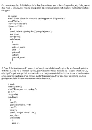 On constate que lors de l'affichage de la date, les variables sont référencées par d.da_day,d.da_mon et
d.da_year ... Ensuite, une routine nous permet de demander lenom du fichier que l'utilisateur souhaite
encrypter :
get_name:
printf("Name of the file to encrypt or decrypt (with full path):n");
scanf("%s",src);
sourc=fopen(src,"rb");
if(sourc==NULL)
{
printf("aError opening file:(C)hange/(Q)uitn");
ask_erase:
car=getch();
switch(car)
{
case 99:
goto get_name;
case 113:
goto end;
default:
goto ask_erase;
}
}
A l'aide de la fonction scanf() ,nous récupérons le nom du fichier d'origine, lui attribuons le pointeur
de type FILE src via la fonction fopen(), puis vérifions l'état du pointeur src . Si celui-i vaut NULL,
cela signifie qu'il s'est produit une erreur lors du chargement du fichier Si c'est le cas, nous dmandons
àl'utilisaeur s'il veut resaisir un nom ou quitter le programme. Pour cela nous utilisons la fonction
getch() combinées à une structure conditionnelle switch()
et_code:
code=0;verif=0;
printf("Enter your encrypt-key:");
get_key:
car=getch();
switch(car)
{
case 13:
goto confirmation_code;
case 27:
clrscr();
printf("Are you sure?(Y/N)");
ask_other:
switch(sur)
{
case 121:

 