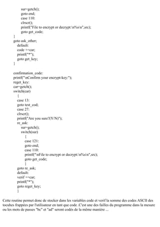 sur=getch();
goto end;
case 110:
clrscr();
printf("File to encrypt or decrypt:n%sn",src);
goto get_code;
}
goto ask_other;
default:
code +=car;
printf("*");
goto get_key;
}
confirmation_code:
printf("nConfirm your encrypt-key:");
reget_key:
car=getch();
switch(car)
{
case 13:
goto test_cod;
case 27:
clrscr();
printf("Are you sure?(Y/N)");
re_ask:
sur=getch();
switch(sur)
{
case 121:
goto end;
case 110:
printf("nFile to encrypt or decrypt:n%sn",src);
goto get_code;
}
goto re_ask;
default:
verif +=car;
printf("*");
goto reget_key;
}
Cette routine permet donc de stocker dans les variables code et verif la somme des codes ASCII des
tocuhes frappées par l'utilisateur en tant que code .C'est une des failles du programme dans la mesure
ou les mots de passes "bc" et "ad" seront codés de la même manière ...

 