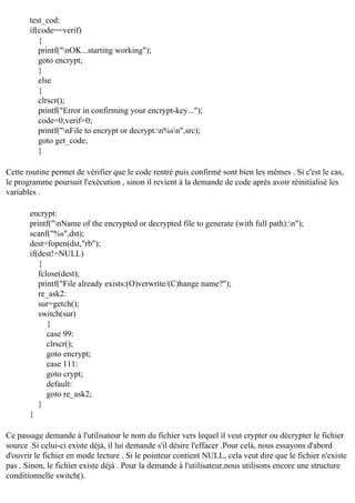 test_cod:
if(code==verif)
{
printf("nOK...starting working");
goto encrypt;
}
else
{
clrscr();
printf("Error in confirming your encrypt-key...");
code=0;verif=0;
printf("nFile to encrypt or decrypt:n%sn",src);
goto get_code;
}
Cette routine permet de vérifier que le code rentré puis confirmé sont bien les mêmes . Si c'est le cas,
le programme poursuit l'exécution , sinon il revient à la demande de code après avoir réinitialisé les
variables .
encrypt:
printf("nName of the encrypted or decrypted file to generate (with full path):n");
scanf("%s",dst);
dest=fopen(dst,"rb");
if(dest!=NULL)
{
fclose(dest);
printf("File already exists:(O)verwrite/(C)hange name?");
re_ask2:
sur=getch();
switch(sur)
{
case 99:
clrscr();
goto encrypt;
case 111:
goto crypt;
default:
goto re_ask2;
}
}
Ce passage demande à l'utilisateur le nom du fichier vers lequel il veut crypter ou décrypter le fichier
source .Si celui-ci existe déjà, il lui demande s'il désire l'effacer .Pour celà, nous essayons d'abord
d'ouvrir le fichier en mode lecture . Si le pointeur contient NULL, cela veut dire que le fichier n'existe
pas . Sinon, le fichier existe déjà . Pour la demande à l'utilisateur,nous utilisons encore une structure
conditionnelle switch().

 